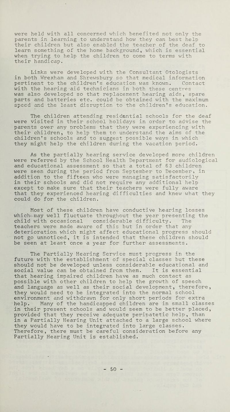 were held with all concerned which benefited not only the parents in learning to understand how they can best help their children but also enabled the teacher of the deaf to learn something of the home background, which is essential when trying to help the children to come to terms with their handicap. Link-s were developed with the Consultant Otologists in both Wrexham and Shrewsbury so that medical information pertinent to the children’s education was known. Contact with the hearing -aid technicians in both these centres was also developed so that replacement hearing aids, spare parts and batteries etc. could be obtained with the maximum speed and the least disruption to the children's education. The children attending residential schools for the deaf were visited in their school holidays in order to advise the parents over any problems that they were experiencing with their children, to help them to understand the aims of the children’s schools and to suggest possible ways in which they might help the children during the vacation period. As the partially hearing service developed more children were referred by the School Health Department for audiological and educational assessment so that a total of 63 children were seen during the period from September to December, in addition to the fifteen who were managing satisfactorily in their schools and did not require any additional help except to make sure that their teachers were fully aware that they experienced hearing difficulties and knew what they could do for the children. Most of these children have conductive hearing losses which may well fluctuate throughout the year presenting the child with occasional considerable difficulty. The teachers were made aware of this but in order that any deterioration which might affect educational progress should not go unnoticed, it is intended that these children should be seen at least once a year for further assessments. Th ~ TD nl 1,7 liic i a i. u _L ca j_ _i_ y ucai mg . o Viwi a mci pr •pogress in the future with the establishment of special classes but these should not be developed unless considerable educational and social value can be obtained from them. It is essential that hearing impaired children have as much contact as possible with other children to help the growth of speech and language as well as their social development, therefore, they would need to be integrated into the normal school environment and withdrawn for only short periods for extra help. Many of the handicapped children are in small classes in their present schools and would seem to be better placed, provided that they receive adequate periDatetic help, than in a Partially Hearing Unit attached to a large school where they would have to be integrated into large classes. Therefore, there must be careful consideration before any Partially Hearing Unit is established.