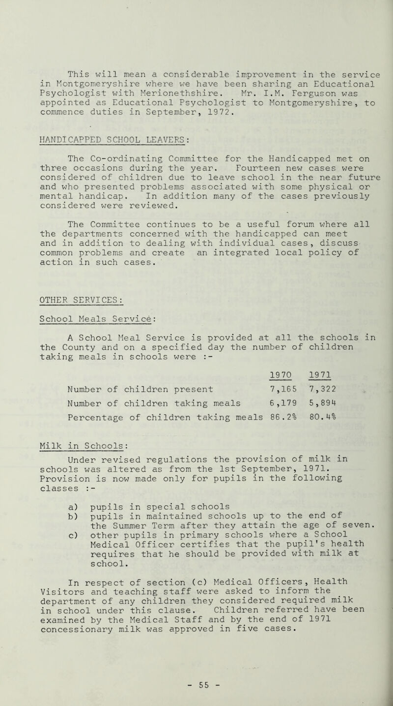 This will mean a considerable improvement in the service in Montgomeryshire where we have been sharing an Educational Psychologist with Merionethshire. Mr. I.M. Ferguson was appointed as Educational Psychologist to Montgomeryshire, to commence duties in September, 1972. HANDICAPPED SCHOOL LEAVERS: The Co-ordinating Committee for the Handicapped met on three occasions during the year. Fourteen new cases were considered of children due to leave school in the near future and who presented problems associated with some physical or mental handicap. In addition many of the cases previously considered were reviewed. The Committee continues to be a useful forum where all the departments concerned with the handicapped can meet and in addition to dealing with individual cases, discuss common problems and create an integrated local policy of action in such cases. OTHER SERVICES: School Meals Service: A School Meal Service is provided at all the schools in the County and on a specified day the number of children taking meals in schools were Percentage of children taking meals 86.2% 80.4% Milk in Schools: Under revised regulations the provision of milk in schools was altered as from the 1st September, 1971. Provision is now made only for pupils in the following classes a) pupils in special schools b) pupils in maintained schools up to the end of the Summer Term after they attain the age of seven. c) other pupils in primary schools where a School Medical Officer certifies that the pupil's health requires that he should be provided with milk at school. In respect of section (c) Medical Officers, Health Visitors and teaching staff were asked to inform the department of any children they considered required milk in school under this clause. Children referred have been examined by the Medical Staff and by the end of 1971 concessionary milk was approved in five cases. Number of children present Number of children taking meals 1970 1971 7,165 7,322 6,179 5,894