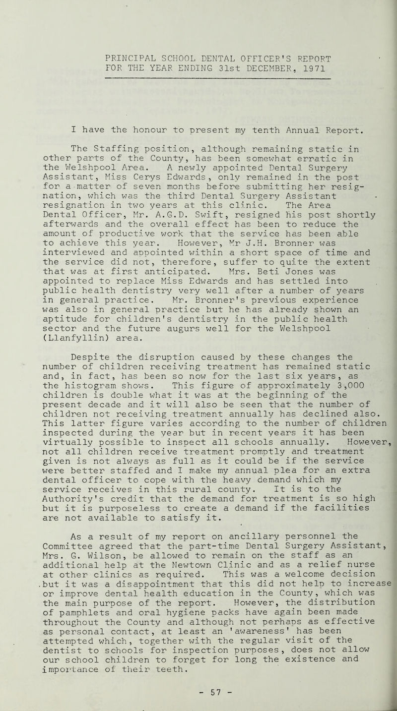 PRINCIPAL SCHOOL DENTAL OFFICER’S REPORT FOR THE YEAR ENDING 31st DECEMBER. 1971 I have the honour to present my tenth Annual Report. The Staffing position, although remaining static in other parts of the County, has been somewhat erratic in the Welshpool Area. A newly appointed Dental Surgery Assistant, Miss Cerys Edwards, only remained in the post for a matter of seven months before submitting her resig- nation, which was the third Dental Surgery Assistant resignation in two years at this clinic. The Area Dental Officer, Mr. A.G.D. Swift, resigned his post shortly afterwards and the overall effect has been to reduce the amount of productive work that the service has been able to achieve this year. However, Mr J.H. Bronner was interviewed and appointed within a short space of time and the service did not, therefore, suffer to quite the extent that was at first anticipated. Mrs. Beti Jones was appointed to replace Miss Edwards and has settled into public health dentistry very well after a number of years in general practice. Mr. Bronner's previous experience was also in general practice but he has already shown an aptitude for children's dentistry in the public health sector and the future augurs well for the Welshpool (Llanfyllin) area. Despite the disruption caused by these changes the number of children receiving treatment has remained static and, in fact, has been so now for the last six years, as the histogram shows. This figure of approximately 3,000 children is double what it was at the beginning of the present decade and it will also be seen that the number of children not receiving treatment annually has declined also. This latter figure varies according to the number of children inspected during the year but in recent years it has been virtually possible to inspect all schools annually. However, not all children receive treatment promptly and treatment given is not always as full as it could be if the service were better staffed and I make my annual plea for an extra dental officer to cope with the heavy demand which my service receives in this rural county. It is to the Authority's credit that the demand for treatment is so high but it is purposeless to create a demand if the facilities are not available to satisfy it. As a result of my report on ancillary personnel the Committee agreed that the part-time Dental Surgery Assistant, Mrs. G. Wilson, be allowed to remain on the staff as an additional help at the Newtown Clinic and as a relief nurse at other clinics as required. This was a welcome decision but it was a disappointment that this did not help to increase or improve dental health education in the County, which was the main purpose of the report. However, the distribution of pamphlets and oral hygiene packs have again been made throughout the County and although not perhaps as effective as personal contact, at least an 'awareness' has been attempted which, together with the regular visit of the dentist to schools for inspection purposes, does not allow our school children to forget for long the existence and importance of their teeth.