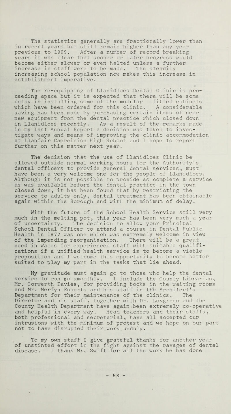 The statistics generally are fractionally lower than in recent years but still remain higher than any year previous to 1969. After a number of record breaking years it was clear that sooner or later progress would become either slower or even halted unless a further increase in staff were to be made. The steadily increasing school population now makes this increase in establishment imperative. o The re-equipping of Llanidloes Dental Clinic is pro- ceeding apace but it is expected that there will be some delay in installing some of the modular fitted cabinets which have been ordered for this clinic. A considerable saving has been made by purchasing certain items of near new equipment from the dental practice which closed down in Llanidloes recently. As a result of the-remarks made in my last Annual Report a decision was taken to inves- tigate ways and means of improving the clinic accommodation at Llanfair Caereinion High School and I hope to report further on this matter next year. The decision that the use of Llanidloes Clinic be allowed outside normal working hours for the Authority’s dental officers to provide general dental services, must have been a very welcome one for the people of Llanidloes. Although it is not possible to provide as complete a service as was available before the dental practice in the town closed down, it has been found that by restricting the service to adults only, dental treatment has been obtainable again within the Borough and with the minimum of delay. With the future of the School Health Service still very much in the melting pot, this year has been very much a year of uncertainty. The decision to allow your Principal School Dental Officer to attend a course in Dental Public Health in 1972 was one which was extremely welcome in view of the impending reorganisation. There will be a great need in Wales for experienced staff with suitable qualifi- cations if a unified health service is to become a viable proposition and 1 welcome this opportunity to become better- suited to play my part in the tasks that lie ahead. My gratitude must again go to those who help the dental service to run so smoothly. I include the County Librarian, Mr. Iorwerth Davies, for providing books in the waiting rooms and Mr. Merfyn Roberts and his staff in the Architect's Department for their maintenance of the clinics. The Director and his staff, together with Dr. Lovgreen and the County Health Department have again.been extremely co-operative and helpful in every way. Head teachers and their staffs, both professional and secretarial, have all accepted our intrusions with the minimum of protest and we hope on our part not to have disrupted their work unduly. To my own staff I give grateful thanks for another year of unstinted effort in the fight against the ravages of dental disease. I thank Mr. Swift for all the work he has done