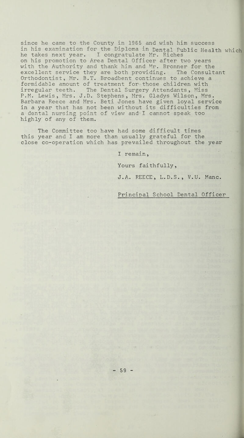 since he came to the County in 1965 and wish him success in his examination for the Diploma in Dental Public Health which he takes next year. I congratulate Mr. Riches on his promotion to Area Dental Officer after two years with the Authority and thank him and Mr. Bronner for the excellent service they are both providing. The Consultant Orthodontist, Mr. B.T. Broadbent continues to achieve a formidable amount of treatment for those children with irregular teeth. The Dental Surgery Attendants, Miss P.M. Lewis, Mrs. J.D. Stephens, Mrs. Gladys Wilson, Mrs. Barbara Reece and Mrs. Beti Jones have given loyal service in a year that has not been without its difficulties from a dental nursing point of view and I cannot speak too highly of any of them. The Committee too have had some difficult times this year and I am more than usually grateful for the close co-operation which has prevailed throughout the year I remain, Yours faithfully, J. A. REECE, L.D.S., V.U. Mane. Principal School Dental Officer