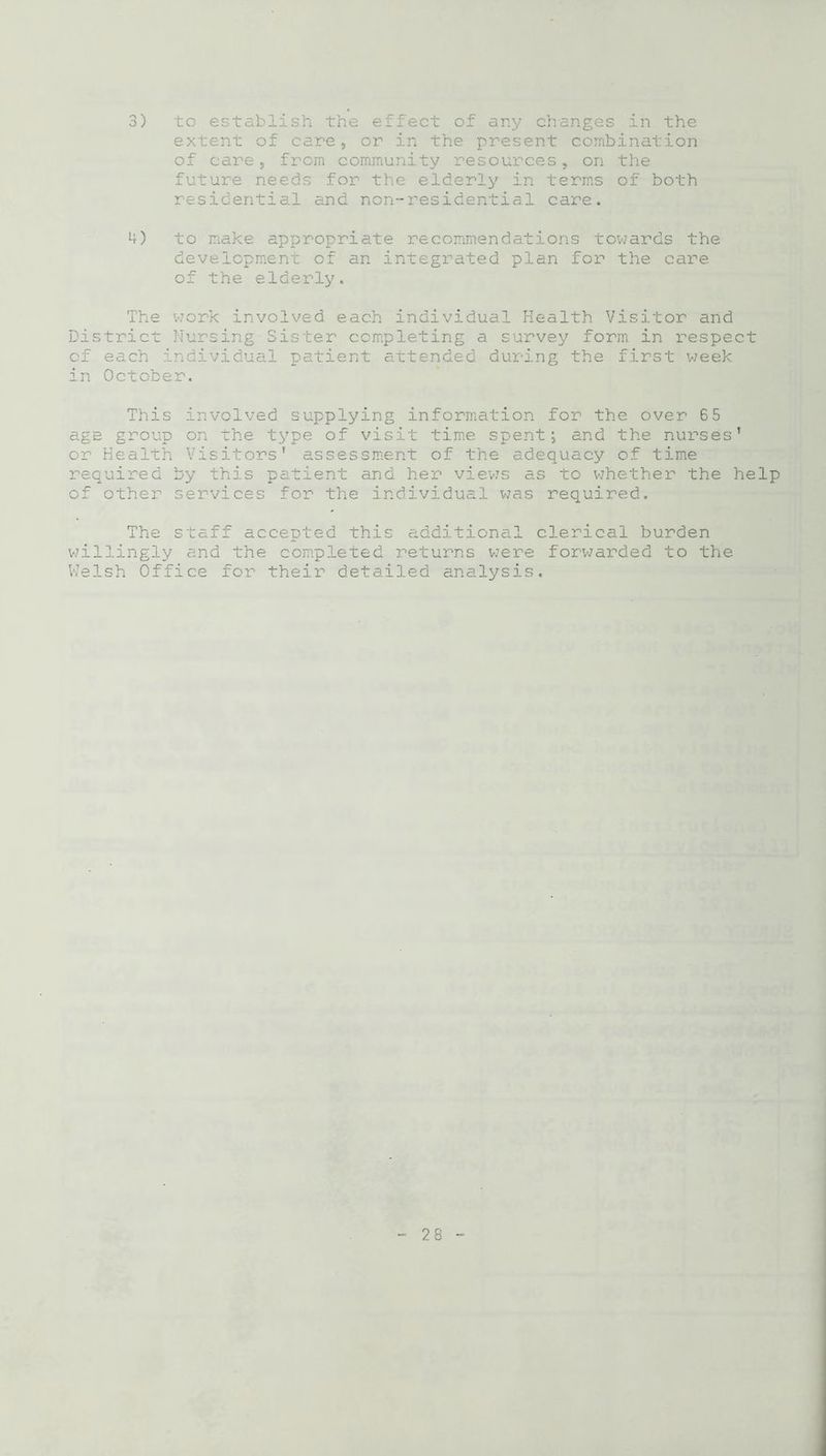 3) to establish the effect of any changes in the extent of care, or in the present combination of care, from community resources, on the future needs for the elderly in terms of both residential and non-residential care. 4) to make appropriate recommendations towards the development of an integrated plan for the care of the elderly. The work involved each individual Health Visitor and District Nursing Sister completing a survey form in respect of each individual patient attended during the first week in October. This involved supplying information for the over 65 age group on the type of visit time spent; and the nurses’ or Health Visitors' assessment of the adequacy of time required by this patient and her views as to whether the help of other services for the individual was required. The staff accepted this additional clerical burden willingly and the completed returns were forwarded to the V/elsh Office for their detailed analysis.