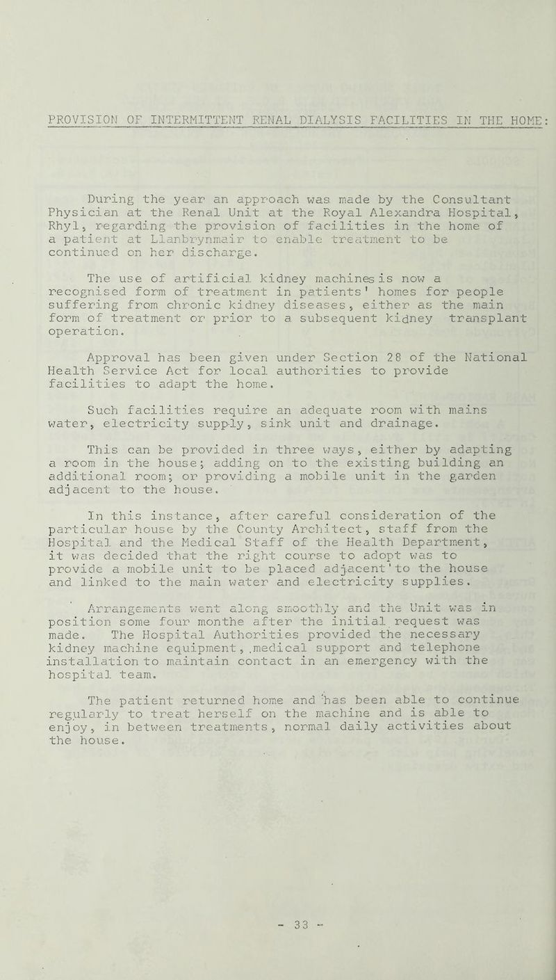 PROVISION OF INTERMITTENT RENAL DIALYSIS FACILITIES IN THE HOME During the year an approach was. made by the Consultant Physician at the Renal Unit at the Royal Alexandra Hospital, Rhyl, regarding the provision of facilities in the home of a patient at Llanbrynmair to enable treatment to be continued on her discharge. The use of artificial kidney machines is now a recognised form of treatment in patients' homes for people suffering from chronic kidney diseases, either as the main form of treatment or prior to a subsequent kidney transplant operation. Approval has been given under Section 28 of the National Health Service Act for local authorities to provide facilities to adapt the home. Such facilities require an adequate room with mains water, electricity supp-ly, sink unit and drainage. This can be provided in three ways, either by adapting a room in the house; adding on to the existing building an additional room; or providing a mobile unit in the garden adjacent to the house. In this instance, after careful consideration of the particular house by the County Architect, staff from the Hospital and the Medical Staff of the Health Department, it was decided that the right course to adopt was to provide a mobile unit to be placed adjacent'to the house and linked to the main water and electricity supplies. ^ ~^ -J-'U It, o mvoLii W CIO -Li l m i’an^ciucn ld wchl position some four monthe after the initial request was made. The Hospital Authorities provided the necessary kidney machine equipment, .medical support and telephone installation to maintain contact in an emergency with the hospital team. The patient returned home and has been able to continue regularly to treat herself on the machine and is able to enjoy, in between treatments, normal daily activities about the house. 3 3
