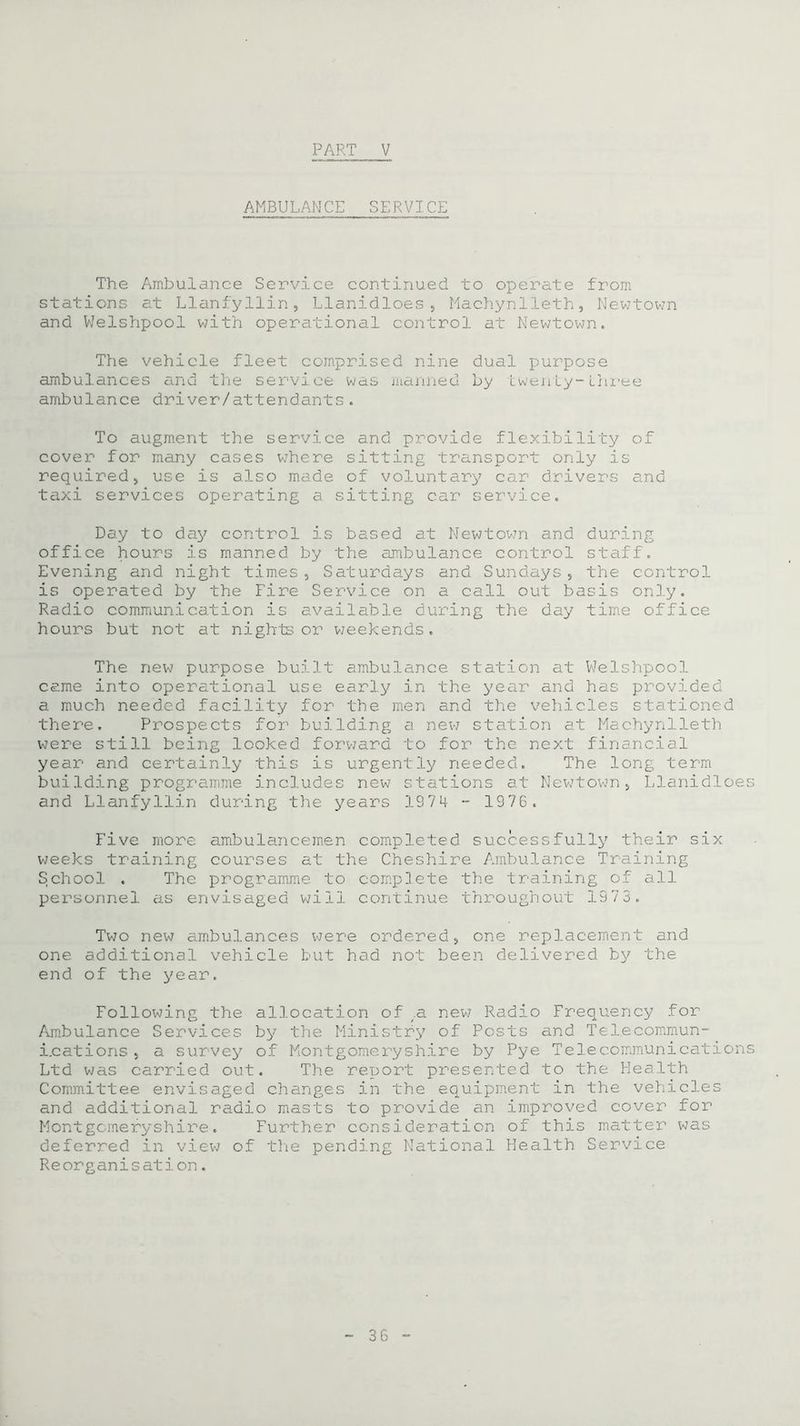 AMBULANCE SERVICE The Ambulance Service continued to operate from stations at Llanfyllin, Llanidloes, Machynlleth, Newtown and Welshpool with operational control at Newtown* The vehicle fleet comprised nine dual purpose ambulances and the service was manned by twenty-three ambulance driver/attendants. To augment the service and provide flexibility of cover for many cases where sitting transport only is required, use is also made of voluntary car drivers and taxi services operating a sitting car service. Day to day control is based at Newtown and during office hours is manned by the ambulance control staff. Evening and night times, Saturdays and Sundays, the control is operated by the Fire Service on a call out basis only. Radio communication is available during the day time office hours but not at nights or weekends. The new purpose built ambulance station at Welshpool came into operational use early in the year and has provided a much needed facility for the men and the vehicles stationed there. Prospects for building a new station at Machynlleth were still being looked forward to for the next financial year and certainly this is urgently needed. The long term building programme includes new stations at Newtown, Llanidloes and Llanfyllin during the years 1974 - 1976. Five more ambulancemen completed successfully their six weeks training courses at the Cheshire Ambulance Training School . The programme to complete the training of all personnel as envisaged wi11 continue throughout 1373. Two new ambulances were ordered, one replacement and one additional vehicle but had not been delivered by the end of the year. Following the allocation of .a. new Radio Frequency for Ambulance Services by the Ministry of Posts and Telecommun- i.cations, a survey of Montgomeryshire by Pye Telecommunications Ltd was carried out. The report presented to the Health Committee envisaged changes in the equipment in the vehicles and additional radio masts to provide an improved cover for Montgomeryshire. Further consideration of this matter was deferred in view of the pending National Health Service Reorganisation.