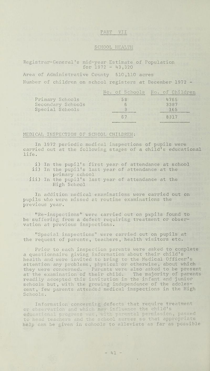 SCHOOL HEALTH Registrar-General's mid-year Estimate of Population for 1972 - 43,320 Area of Administrative County 510,110 acres Number of children on school registers at December 1972 - No. of Schools No. of Children Primary Schools 58 4765 Secondary Schools 6 3387 Special Schools 3 16 5 67 8317 MEDICAL INSPECTION OF SCHOOL CHILDREN: In 1972 periodic medical inspections of pupils were carried out at the following stages of a child's educational life. i) In the pupil’s first year of attendance at school ii) In the pupil's last year of attendance at the primary school iii) In the pupil's last year of attendance at the High School In addition medical examinations were carried out on pupils who were missed at routine examinations the previous year. Re-inspections” were carried out on pupils found to be suffering from a defect requiring treatment or obser- vation at previous inspections. Special inspections” were carried out on pupils at the request of parents, teachers, health visitors etc. Prior to each inspection parents were asked to complete a questionnaire giving information about their child's health and were invited to bring to the Medical Officer's attention any problems, physical or otherwise, about which they were concerned. Parents were also asked to be present at' the examination of their child. The majority of parents readily accepted this invitation in the infant and junior schools but, with the growing independence of the adoles- cent, few parents attended medical inspections in the High Schools. Information concerning defects that require treatment or observation and which may influence the child's educational progress was, with parental permission, passed to head teachers and the school nurses so that appropriate help can be given in schools to alleviate as far as possible