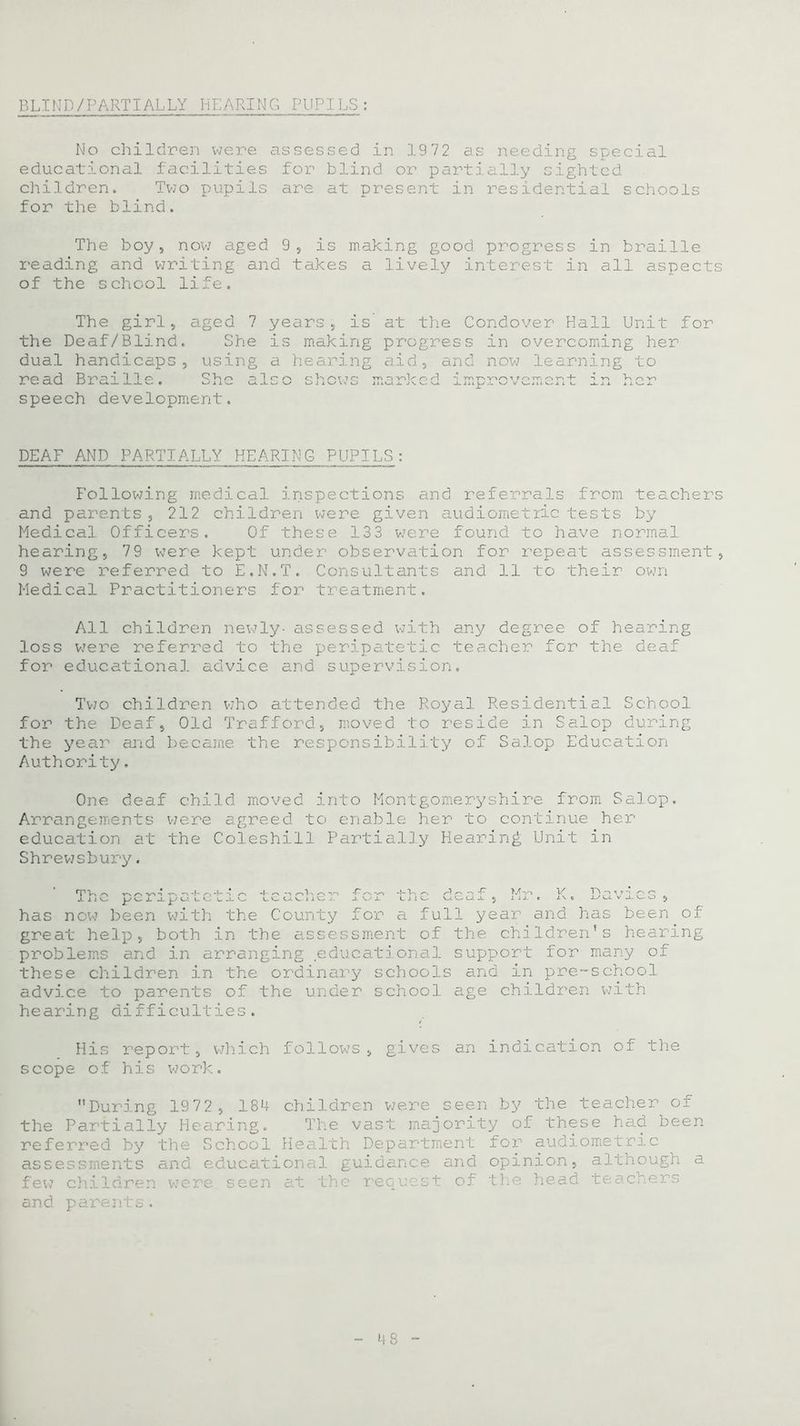 BLIND/PARTIALLY HEARING PUPILS: No children were assessed in 1972 as needing special educational facilities for blind or partially sighted children. Two pupils are at present in residential schools for the blind. The boy, now aged 9, is making good progress in braille reading and writing and takes a lively interest in all aspects of the school life. The girl, aged 7 years, is at the Condover Hall Unit for the Deaf/Blind. She is making progress in overcoming her dual handicaps, using a hearing aid, and now learning to read Braille. She als speech development. DEAF AND PARTIALLY HEARING PUPILS: Following medical inspections and referrals from teachers and parents, 212 children were given audiometric tests by Medical Officers. Of these 133 were found to have normal hearing, 79 were kept under observation for repeat assessment, 9 were referred to E.N.T. Consultants and 11 to their own Medical Practitioners for treatment. All children newly- assessed with any degree of hearing loss were referred to the peripatetic teacher for the deaf for educational advice and supervision. Two children who attended the Royal Residential School for the Deaf, Old Trafford, moved to reside in Salop during the year and became the responsibility of Salop Education Authority. One deaf child moved into Montgomeryshire from Salop. Arrangements were agreed to enable her to continue her education at the Coleshill Partially Hearing Unit in Shrewsbury. v~i vsi cj. jl 5 1/ j. j j o jua has now been with the County for a full year and has been of great help, both in the assessment of the children's hearing problems and in arranging educational support for many of these children in the ordinary schools and in pre-school advice to parents of the under school age children with hearing difficulties. His report, which follows, scope of his work. gives an indication of the During 1972, 184 children were seen by the teacher of the Partially Hearing. The vast majority of these had been referred by the School Health Department for audiometric assessments and educational guidance and opinion, although a few children were seen at the request of the head teachers and parents.