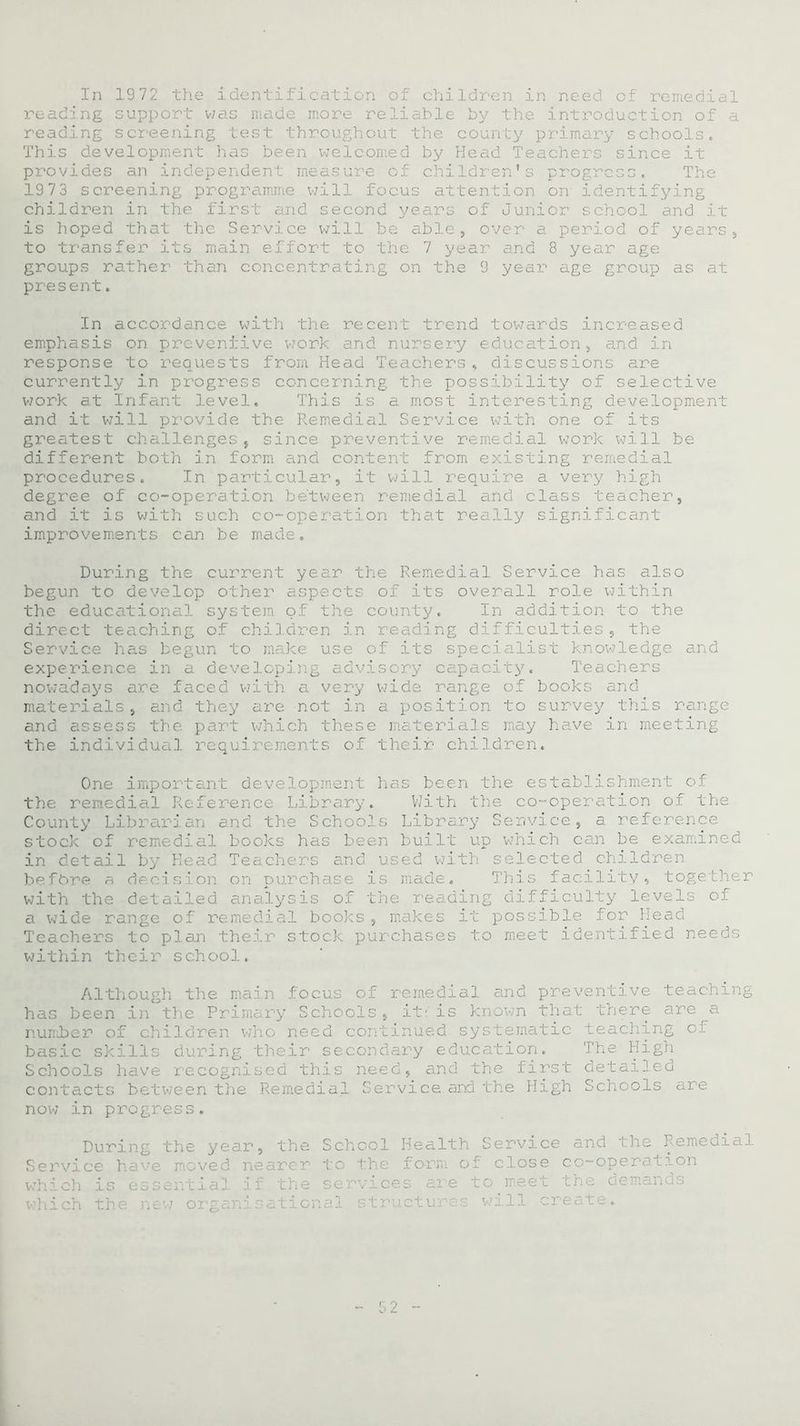 reading support was made more reliable by the introduction of a reading screening test throughout the county primary schools. This development has been welcomed by Head Teachers since it provides an independent measure of children’s progress. The 1973 screening programme will focus attention on identifying children in the first and second years of Junior school and it is hoped that the Service will be able, over a period of years, to transfer its main effort to the 7 year and 8 year age groups rather than concentrating on the 9 year age group as at present. In accordance with the recent trend towards increased emphasis on preventive work and nursery education, and in response to requests from Head Teachers, discussions are currently in progress concerning the possibility of selective work at Infant level. This is a most interesting development and it will provide the Remedial Service with one of its greatest challenges, since preventive remedial work will be different both in form and content from existing remedial procedures. In particular, it will require a very high degree of co-operation between remedial and class teacher, and it is with such co-operation that really significant improvements can be made. During the current year the Remedial Service has also begun to develop other aspects of its overall role within the educational system of the county. In addition to the direct teaching of children in reading difficulties, the Service has begun to make use of its specialist knowledge and experience in a developing advi Teachers nowadays are faced with a very wide range of books and materials, and they are not in a position to survey this range and assess the part which these materials may have in meeting the individual requirements of their children. One important development has been the establishment o.f the remedial Reference Library. With the co-operation of the County Librarian and the Schools Library Service, a reference stock of remedial books has been built up which can be examined in detail by Head. Teachers and used with selected children i ' base is made. This facility, together with the detailed analysis of the reading difficulty levels of a wide range of remedial books , makes it possible for Head Teachers to plan their stock purchases to meet identified needs within their school. Although the main focus of remedial and preventive teaching has been in the Primary Schools, it- is known that there are a nunher of children who need continued systematic teaching of basic skills during their secondary education. The High Schools have recognised this need, and the first detailed contacts between the Remedial Service and the High Schools are now in progress. During the year, the School Health Service and the Remedial Service have moved nearer to the form of close co-operation which is essential if the services are to meet the demands which the new organisational structures will create.