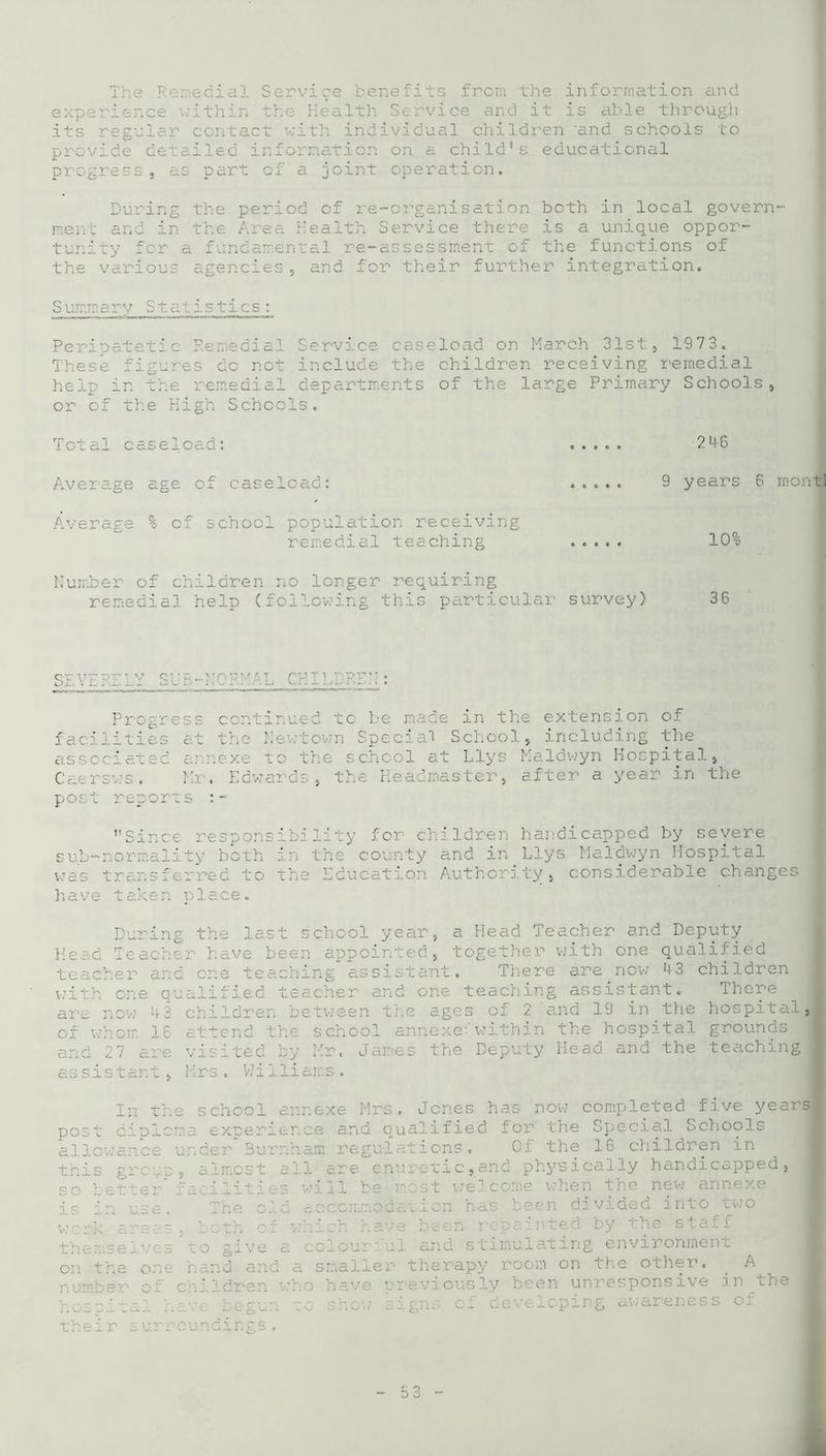 The Remedial Service benefits from the information and experience within the Health Service and it is able through its regular contact with individual children 'and schools to provide detailed information on a child's educational progress, as part of a joint operation. During the period of re-organisation both in local govern- ment and in the Area Health Service there is a unique oppor- tunity for a fundamental re-assessment of the functions of the various agencies, and for their further integration. S ummary Statistics: Peripatetic Remedial Service caseload on March 31st, 1973. These figures do not include the children receiving remedial help in the remedial departments of the large Primary Schools, or of the High Schools. Total caseload: ..... 246 Average age of caseload: ..... 9 years 6 rnontl Average % of school population receiving remedial teaching ..... 10% Number of children no longer requiring remedial help (following this particular survey) 36 SE VEKE LY S UB-N0 RMAL CHILDRE Progress continued to be made in the extension of facilities at the Newtown Special School , including the associated annexe to the school at Llys Maldwyn Hospital, Caersws. Mr. Edwards, the Headmaster, after a year in the post reports Since responsibility for children handicapped by severe sub-nor] Id i the cc r. and in Llys Maldwyn Hospital was transferred to the Education Authority, considerable changes have taken place. During the last school year, a Head Teacher and Deputy Head Teacher have been appointed, together with one qualified teacher and one teaching assistant. There are now 43 children with one qualified teacher and oi teaching assistant. There are now 43 children between the ages of 2 and 19 in the hospital, of whom 16 attend the school annexe-within the hospital grounds and 27 are visited by Mr. James the Deputy Head and the teaching assistant, Mrs . V.7 i iliams . In th post dipic allowance this group so better is in use. work areas themselves on the one number of e school annexe Mrs. Jones has now completed five years ms experience and qualified for the Special Schools under Burnham regulations. Cf the 16 children in , almost all are enuretic,and physically handicapped, facilities will be most welcome when the new annexe The old accommodation has been divided into two both of which have been repainted by the staff to give a colourful and stimulating environment hand and a smaller therapy room on the other. . A children who have previously been unresponsive in the nve begun ~:c show signs of developing awareness of their surroundings.