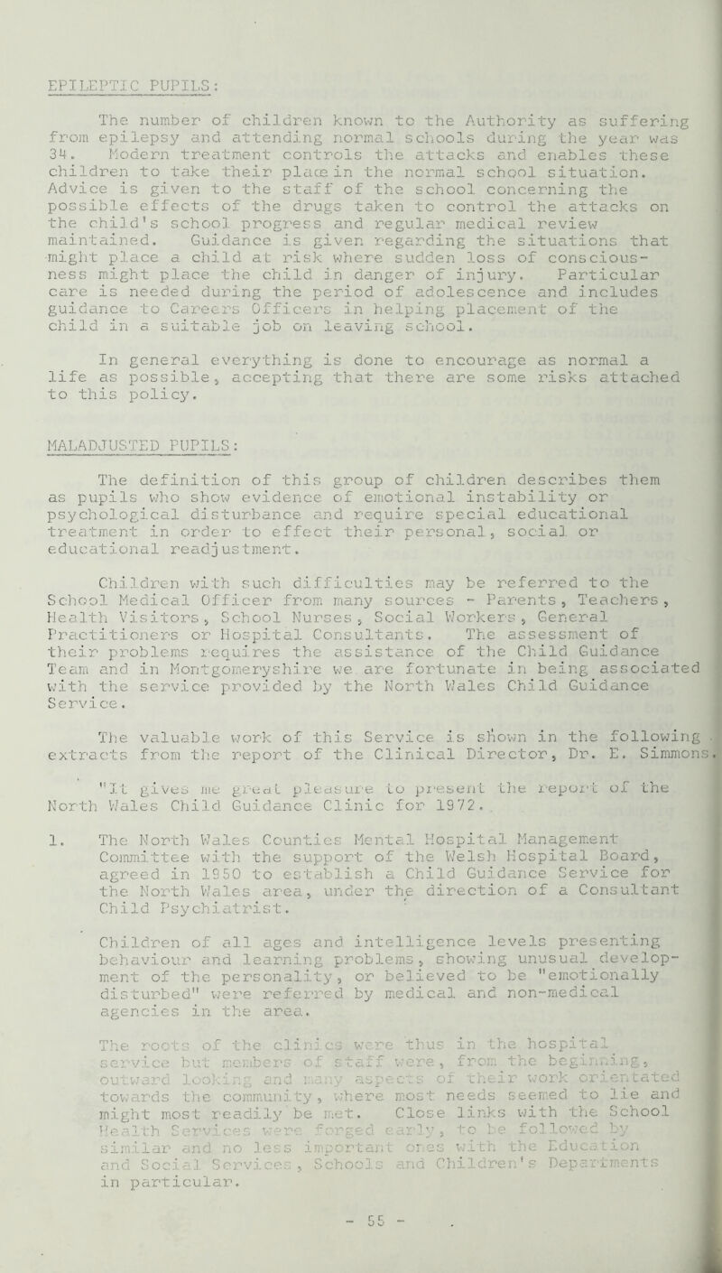 EPILEPTIC PUPILS: The number of children known to the Authority as suffering from epilepsy and attending normal schools during the year was 34. Modern treatment controls the attacks and enables these children to take their place in the normal school situation. Advice is given to the staff of the school concerning the possible effects of the drugs taken to control the attacks on the child’s school progress and regular medical review maintained. Guidance is given regarding the situations that •might place a child at risk where sudden loss of conscious- ness might place the child in danger of injury. Particular care is necided during the period of adolescence and includes guidance to Careers Officers in helping placement of the child in a suitable job on leaving school. In general everything is done to encourage as normal a life as possible., accepting that there are some risks attached to this policy. MALADJUSTED PUPILS: The definition of this group of children describes them as pupils who show evidence of emotional instability or psychological disturbance and require special educational treatment in order to effect their personal, social or educatio n a1 re adj ust me nt. Children with such difficulties may be referred to the School Medical Officer from many sources - Parents, Teachers, Health Visitors, School Nurses, Social Workers, General Practitioners or Hospital Consultants. The assessment of their problems requires the assistance of the Child Guidance Team and. in Montgomeryshire we. are fortunate in being associated with the service provided by the North Wales Child Guidance Service. The valuable work of this Service is shown in the following . extracts from the report of the Clinical Director, Dr. E. Simmons. Xt gives me great pleasure Lo present the North Wales Child Guidance Clinic for 1972.. report of the 1. The North Wales Counties Mental Hospital Management Committee with the support of the Welsh Hospital Board, agreed in 1950 to establish a Child Guidance Service for the North Wales area, under the direction of a Consultant Child Psychiatrist. Children of all ages and intelligence levels presenting behaviour and learning problems, showing unusual develop- ment of the personality, or believed to be emotionally disturbed were referred by medical and non-medical agencies in the area. The roots of service but outward look towards the the clinics were thus in the hospital members of staff were, from the beginning, ing and many aspects of their work orientated community, where most needs seemed to lie and might most readily be met. Close links Health Services were forged early, to be similar and no less important ones with and Social Services, Schools and Childre in particular. with the School followed by the Education n’s Departments A.