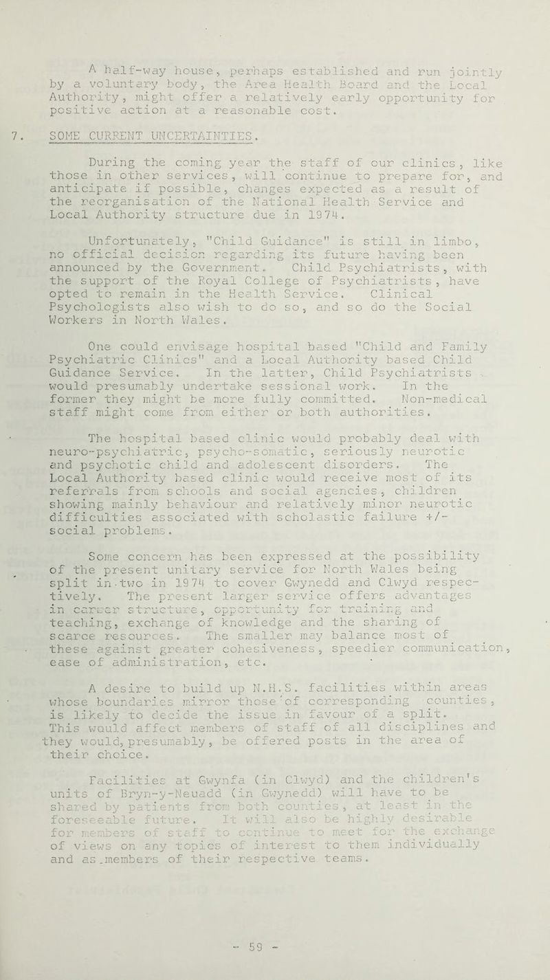 A half-way house, perhaps established and run jointly by a voluntary body, the Area Health Board and the Local Authority, might offer a relatively early opportunity for positive action at a reasonable cost. SOME CURRENT UNCERTAINTIES. During the coming year the staff of our clinics , like those in other services, will continue to prepare for, and anticipate if possible, changes expected as a result of the reorganisation of the National Health Service and Local Authority structure due in 1974. 'Child Guidance is still in limbo . '.v - x j- V'.o o- nnrl i n ,-t 4- c l-' n * ? 1 n rr XlO. V xii6 been Unfortunately, no official dcc:‘ announced by the Government. Child Psychiatrists, with the support of the Royal College of Psychiatrists, have opted to remain in the Health Psychologists also wish to do Workers in North Wales. Service. so, and so Clinical do the Social One could envisage hospital based Child and Family Psychiatric Clinics and a Local Authority based Child Guidance Service. In the latter, Child Psychiatrists would presumably undertake sessional work. In the former they might be more fully committed. Non-medical staff might come from either or both authorities. The hospital based clinic would probably deal with neuro-psychiatric, psycho-somatic, seriously neurotic and psychotic chifd and adolescent disorders. The Local Authority based clinic would receive most of its referrals from schools and social agencies, children showing mainly behaviour and relatively minor neurotic difficulties associated with scholastic failure +/- social problems. Some concern has been expressed at the possibility of the present unitary service for North Wales being split in-two in 19 74 to cover Gwynedd and Clv/yd respec- tively. The present larger service offers advantages in cc.r'v. cr s*l i u.i 0 ^ opp- 01' fon Li mnm^ a h<j. teaching, exchange of knowledge and the sharing of scarce resources. The smaller may balance most of these against greater cohesiveness, speedier communication, ease of administration, etc. A desire to build up N.H.S. facilities ’within areas whose boundaries mirror those;of corresponding counties, is likely to decide the issue in favour of a split. This would affect members of staff of all disciplines and they would, presumably, be offered posts in the area of their choice. Facilities at Gwynfa (in Clwyd) and the children's units of Bryn-y-Neuadd (in Gwynedd) will have to be shared by patients from both counties, at least in the foreseeable future. It will also be highly desirable for members of staff to continue to meet for the exchange of view’s on any topics of interest to them individually and as.members of their respective teams.