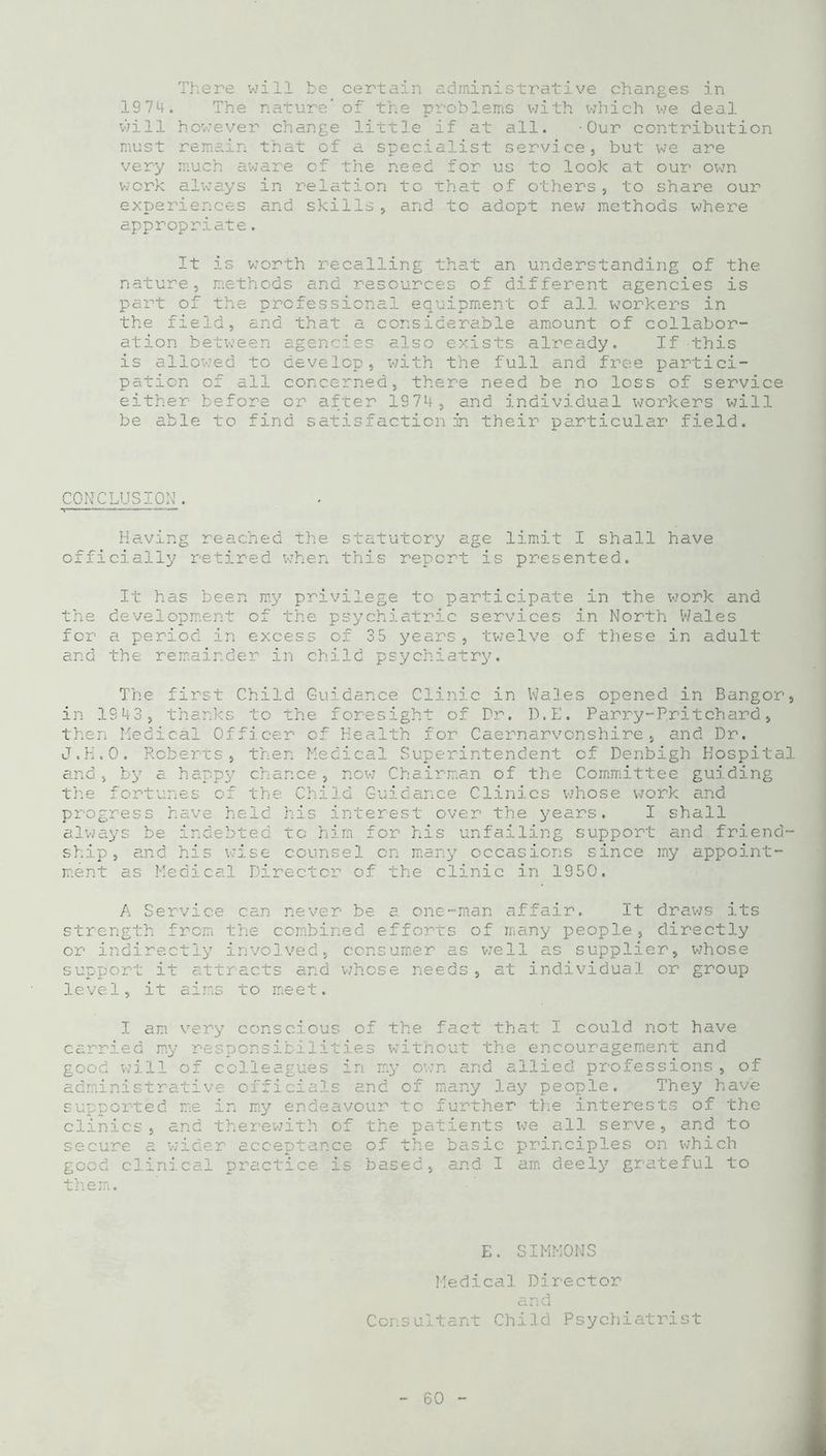 There will be certain administrative changes in 1974. The nature” of the problems with which we deal will however change little if at all. -Our contribution must remain that of a specialist service, but we are very much aware cf the need for us to look at our own work always in relation to that of others, to share our experiences and skills, and to adopt new methods where appropriate. It is worth recalling that an understanding of the nature, methods and resources of different agencies is part of the professional equipment of all workers in the field, and that a considerable amount of collabor- ation between agencies also exists already. If •this is allowed to develop, with the full and free partici- pation of all concerned, there need be no loss of service either before or after 1974, and individual workers will be able to find satisfaction in their particular field. CONCLUSION. Having reached the statutory age limit I shall have officially retired when this report is presented. It has been my privilege to participate in the work and the development of the psychiatric services in North Wales for a period in excess of 35 years, twelve of these in adult and the remainder in child psychiatry. The first Child Guidance Clinic in Wales opened in Bangor, in 1943, thanks to the foresight of Dr. D.E. Parry-Pritchard, then Medical Officer of Health for Caernarvonshire, and Dr. J.H.O. Roberts, then Medical Superintendent of Denbigh Hospital and, by a happy chance, now Chairman of the Committee guiding the fortunes of the Child Guidance Clinics whose work and progress have held his interest over the years. I shall always be indebted to him for his unfailing support and friend- ship, and his wise counsel on many occasions since my appoint- ment as Medical Director of the clinic in 1950. A Service can never be a one-man affair. It draws its strength from the combined efforts of many people, directly or indirectly involved, consumer as we11 as supplier, whose support it attracts and whose needs , at individual or group level, it aims to meet. I am very conscious of the fact that I could not have carried my responsibilities without the encouragement and good will of colleagues in my own and allied professions , of administrative officials and of many lay people. They have supported me in my endeavour to further the interests of the clinics , and therewith of the patients we all serve, and to secure a wider acceptance of the basic principles on which good clinical practice is based, and I am deely grateful to the mi. E. SIMMONS Medical Director and Consultant Child Psychiatrist