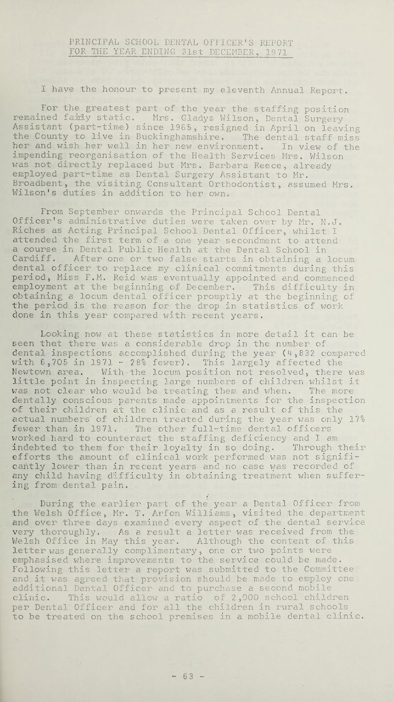 PRINCIPAL SCHOOL DENTAL OFFICER'S REPORT FOR THE YEAR ENDING 31st DECEMBER, 1971 I have the honour to present my eleventh Annual Report. For the greatest part of the year the staffing position remained fairly static. Mrs. Gladys Wilson, Dental Surgery Assistant (part-time) since 1965, resigned in April on leaving the County to live in Buckinghamshire. The dental staff miss her and wish her well in her new environment. In view of the impending reorganisation of the Health Services Mrs. Wilson was not directly replaced but Mrs. Barbara Reece, already employed part-time as Dental Surgery Assistant to Mr. Broadbent, the visiting Consultant Orthodontist, assumed Mrs. Wilson's duties in addition to her own. From September onwards the Principal School Dental Officer's administrative duties were taken over by Mr. N.J. Riches as Acting Principal School Dental Officer, whilst I attended the first term of a one year secondment to attend a course in Dental Public Health at the Dental School in Cardiff. After one or two false starts in obtaining a locum dental officer to replace my clinical commitments during this period, Miss F.M. Reid was eventually appointed and commenced employment at the beginning of December. This difficulty in obtaining a locum dental officer promptly at the beginning of the period is the reason for the drop in statistics of work done in this year compared with recent years. Looking now at these statistics in more detail it can be seen that there was a considerable drop in the number of dental inspections accomplished during the year (4,832 compared with 6,705 in 1971 - 28% fewer). This largely affected the Newtown area. With■the locum position not resolved, there was little point in inspecting large numbers of chiIdren whilst it was not clear who would be treating them and when. The more dentally conscious parents made appointments for the inspection oT their children at the clinic and as a result of this the actual numbers' of children treated during the year was only 17% fewer than in 1971. The other full-time dental officers worked hard to counteract the staffing deficiency and I am indebted to them for their loyalty in so doing. Through their efforts the amount of clinical work performed was not signifi- cantly lower than in recent years and no case was recorded of any child having difficulty in obtaining treatment when suffer- ing from dental pain. / During the earlier part of the year a Dental Officer from the Welsh Office, Mr. T. Arfon Williams, visited the department and over three days examined every aspect of the dental service very thoroughly. As a result a letter was received from the Welsh Office in May this year. Although the content of this letter was generally complimentary, one or two points were emphasised where improvements to the service could be made. Following this letter a report was submitted to the Committee and it was agreed that provision should be made to employ one additional Dental Officer ana to purchase a second mobile clinic. This would allow a ratio of 2 ,000 school children per Dental Officer and for all the children in rural schools to be treated on the school premises in a mobile dental clinic.