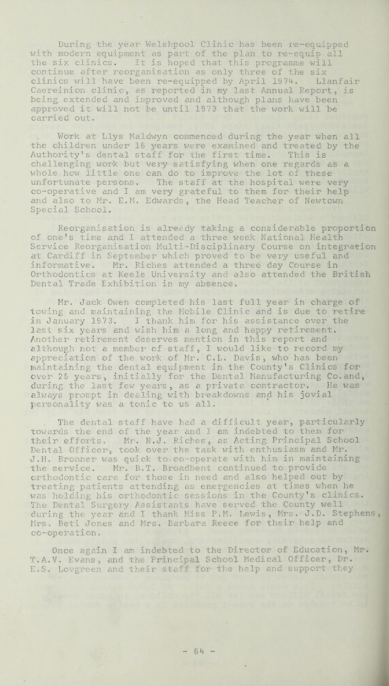 During the year Welshpool Clinic has been re-equipped with modern equipment as part of the plan to re-equip all the six clinics. It is hoped that this programme will continue after reorganisation as only three of the six clinics will have been re-equipped by April 1974. Llanfair Caereinion clinic, as reported in my last Annual Report, is being extended and improved and although plans have been approved it will not be until 1973 that the work will be carried out. Work at Llys Maldwyn commenced during the year when all the children under 16 years we re examined and treated by the Authority’s dental staff for the first time. This is challenging work but very satisfying when one regards as a whole how little one can do to improve the lot of these unfortunate persons. The staff at The hospital were very co-operative and I am very grateful to them for their help and also to Mr. E.M. Edwards, the Head Teacher of Newtown Special School. Reorganisation is already taking a considerable proportion of one's time and I attended a three week National Health Service Reorganisation Multi-Disciplinary Course on integration at Cardiff in September which proved to be very useful and informative. Mr. Riches attended a three day Course in Orthodontics at Keele University and also attended the British Dental Trade Exhibition in my absence. Mr. Jack Owen completed his last full year in charge of towing and maintaining the Mobile Clinic and is due to retire in January 1973. I thank him for his assistance over the last six years and wish him a long and happy retirement. Another retirement deserves mention in this report and although not a member of staff, I would like to record my appreciation of the work of Mr. C.L. Davis, who has been maintaining the dental equipment in the County's Clinics for over 25 years, initially for the Dental Manufacturing Co.and, during the last few years, as a private contractor. He was always prompt in dealing with breakdowns and his jovial personality was a tonic to us all. The dental staff have had a difficult year, particularly towards the end of the year and I am indebted to them for their efforts. Mr. N.J. Riches, as Acting. Principal School Dental Officer, took over the task with enthusiasm and Mr. J.H. Bronner was quick to.co-operate with him in maintaining the service. Mr. B.T. Broadbent continued to provide orthodontic care for those in need and also helped out by treating patients attending as emergencies at times when he was holding his orthodontic sessions in the County's clinics. The Dental Surgery Assistants have served the County well during the year and I thank Miss P.M. Lewis, Mrs. J.D. Stephens, Mrs. Beti Jones and Mrs. Barbara Reece for their help and co-operation. Once again I am indebted to T.A.V. Evans, and the Principal E.S. Lovgreen and their staff the Director of Education, Mr. School Medical Officer, Dr. upport they
