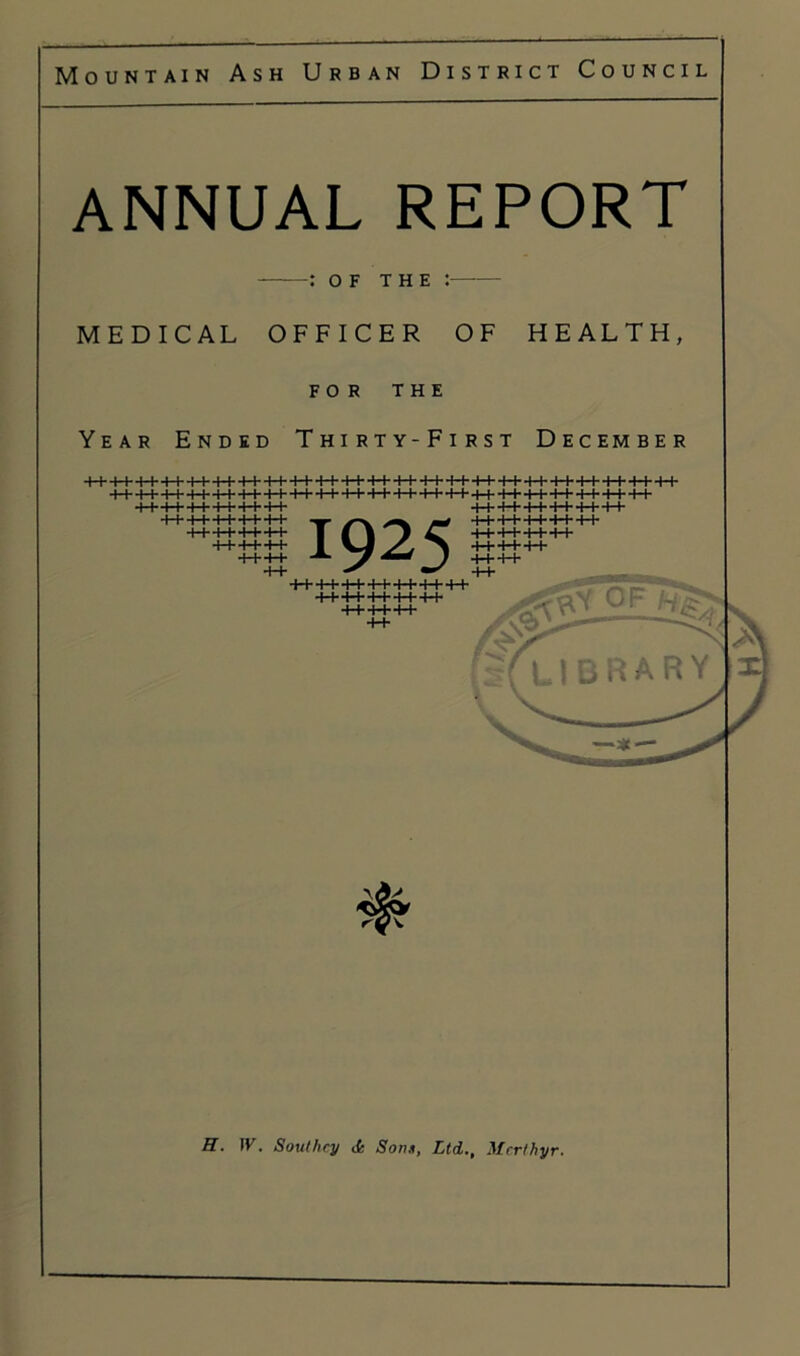 ANNUAL REPORT : OF THE : MEDICAL OFFICER OF HEALTH, FOR THE Year Ended Thirty-First December ■I I 11 11 11' MM MM 11- I I l-h'l-l- l-t- ++-H-++ ++++ 1925 l-l' M- l I- I I- ■I I M' M' MM ■I r I I 1+ I I'H-t- I I- ■< I l-l- Mil ++++++ ++++ O’. - H. W. Southey li Soon, Ltd., Merthyr.