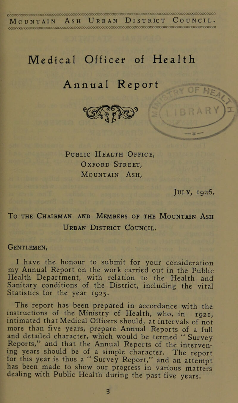 .o,^»j<XKX>oc \Xkax>cvo<xx.'<.X'C«.'c«x,hx <.-wx'Och.'u(x><x*ooooooooooooooooooooooooooo(x)oooooooock Medical Officer of Health Annual Report Public Health Office, Oxford Street, Mountain Ash, July, 1926. To THE Chairman and Members of the Mountain Ash Urban District Council. Gentlemen, I have the honour to submit for your consideration my Annual Report on the work carried out in the Public Health Department, with relation to the Health and Sanitary conditions of the District, including the vital Statistics for the year 1925. The report has been prepared in accordance with the instructions of the Ministry of Health, who, in 1921, intimated that Medical Officers should, at intervals of not more than five years, prepare Annual Reports of a full and detailed character, which would be termed “ Survey Reports, and that the Annual Reports of the interven- ing years should be of a simple character. The report for this year is thus a  Survey Report, and an attempt has been made to show our progress in various matters dealing with Public Health during the past five years.