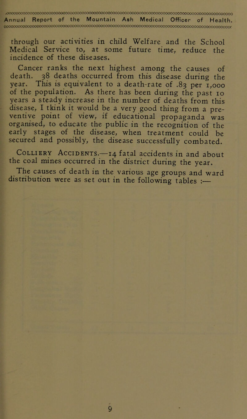 x>occccc^xvx^^^cs^ooooooooooooocK>Doooooocoooooocoooooccoc<xxx>3c<>oooo<xxxxx>ooooo^^ Annual Report of the Mountain Ash Medical Officer of Health, OOOOOCOCOOtCOCOCH?OOOC<>OOOOOOOOOaX)00<X)OOOOOOOCOOOOOOOOOCOOOOOOOCOOOOOCKX>OOOOOOOCK>OOOOOOOOOC^ through our activities in child Welfare and the School Medical Service to, at some future time, reduce the incidence of these diseases. Cancer ranks the next highest among the causes of death. 38 deaths occurred from this disease during the year. This is equivalent to a death-rate of .83 per 1,000 of the population. As there has been during the past 10 years a steady increase in the number of deaths from this disease, I tkink it would be a very good thing from a pre- ventive point of view, if educational propaganda was organised, to educate the public in the recognition of the early stages of the disease, when treatment could be secured and possibly, the disease successfully combated. Colliery Accidents.—14 fatal accidents in and about the coal mines occurred in the district during the year. The causes of death in the various age groups and ward distribution were as set out in the following tables :—