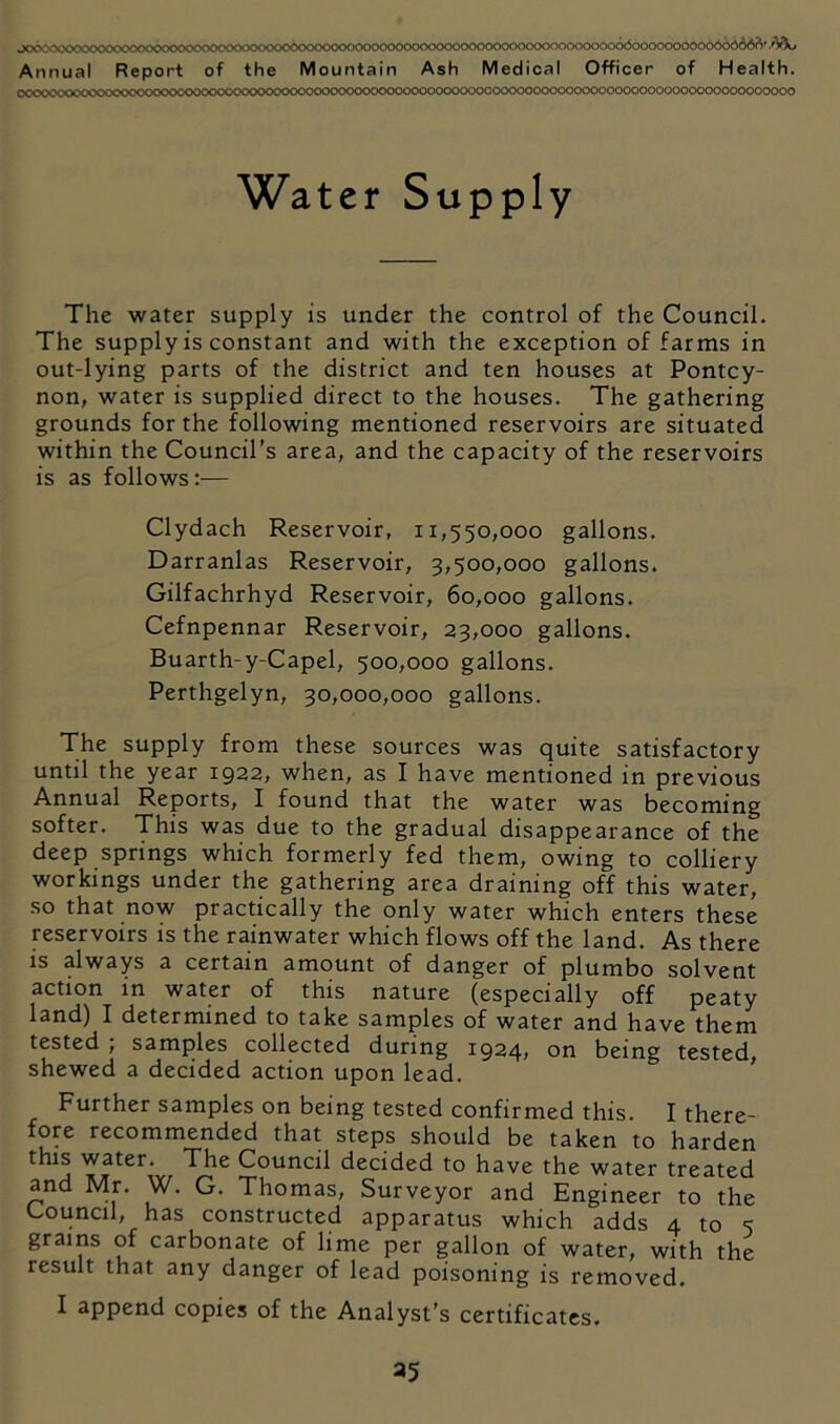 JCO^^X^X'>'^>XXVXX>C<XX>CO0C>C<XXXXXXX^<^CX>0000C><X)0CXX>00<>XX500000cXK■)0^X)0000<^00000<500000000n000666 Annual Report of the Mountain Ash Medical Officer of Health. CC0C>CHXXXVNXOC<<X)000C<>C>0CKX><XX><X>CXKXKX>00<X)00C<>000Ck:)0000000C0000000000000000000000000000000000000 Water Supply The water supply is under the control of the Council. The supply is constant and with the exception of farms in out-lying parts of the district and ten houses at Pontcy- non, water is supplied direct to the houses. The gathering grounds for the following mentioned reservoirs are situated within the Council's area, and the capacity of the reservoirs is as follows:— Clydach Reservoir, 11,550,000 gallons. Darranlas Reservoir, 3,500,000 gallons. Gilfachrhyd Reservoir, 60,000 gallons. Cefnpennar Reservoir, 23,000 gallons. Buarth-y-Capel, 500,000 gallons. Perthgelyn, 30,000,000 gallons. The supply from these sources was quite satisfactory until the year 1922, when, as I have mentioned in previous Annual Reports, I found that the water was becoming softer. This was due to the gradual disappearance of the deep springs which formerly fed them, owing to colliery workings under the gathering area draining off this water, so that now practically the only water which enters these reservoirs is the rainwater which flows off the land. As there IS always a certain amount of danger of plumbo solvent action in water of this nature (especially off peaty land) I determined to take samples of water and have them tested ; samples collected during 1924, on being tested, shewed a decided action upon lead. Further samples on being tested confirmed this. I there- fore recommended that steps should be taken to harden this water. The Council decided to have the water treated and Mr. W. G. Thomas, Surveyor and Engineer to the Council, has constructed apparatus which adds 4 to 5 grains of carbonate of lime per gallon of water, with the result that any danger of lead poisoning is removed. I append copies of the Analyst's certificates.