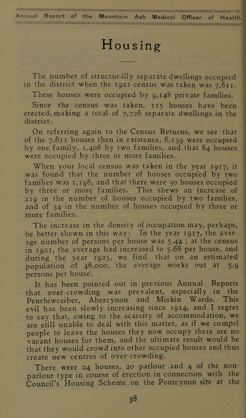 xvY\^OlXKvv^ocvyv^oooory'>ooooo<^^oooo^x>o<vx>^v~>0'V'>oo^»0'V^'^/vvvx■>c<>>^>>x>c✓>^ -v^- Annual Report of the Mountain Ash Medical Officer of Health. -XXKVs-kX OC'00'^C<»'--OC’-.< ■»K”,'(X}OC>‘./C'XK>.<XX».Vy o /.• Housing; The number of structurally separate dwellings occupied in the district when the 1921 census was taken was 7,611. These houses were occupied by 9,148 private families. Since the census was taken, 115 houses have been erected, making a total of 7,726 separate dwellings in the district. On referring again to the Census Returns, we see that of the 7,611 houses then in existence, 6,139 were occupied by one farhily, 1,408 by two families, and that 64 houses were occupied by three or more families. When your local census was taken in the year 1917, it was found that the number of houses occupied by two families was 1,198, and that there were 30 houses occupied by three or more families. This shews an increase of 219 in the number of houses occupied by two families, and of 34 in the number of houses occupied by three or more families. The increase in the density of occupation may, perhaps, be better shewn in this way: In the year 1917, the aver- age number of persons per house was 5.44 ; at the census in 1921, the average had increased to 5.68 per house, and during the year 1925, we find that on an estimated population of 46,000, the average works out at 5.9 persons per house. It has been pointed out in previous Annual Reports that over-crowding was prevalent, especially in the Penrhiwceiber, Abercynon and Miskin Wards. This evil has been slowly increasing since 1914, and I regret to say that, owing to the scarcity of accommodation, we are still unable to deal with this matter, as if we compel people to leave the houses they now occupy there are no vacant houses for them, and the ultimate result would be that they would crowd into other occupied houses and thus create new centres of over-crowding. There were 24 houses, 20 parlour and 4 of the non- parlour type in course of erection in connection with the Council's Housing Scheme on the Pontcynon site at the