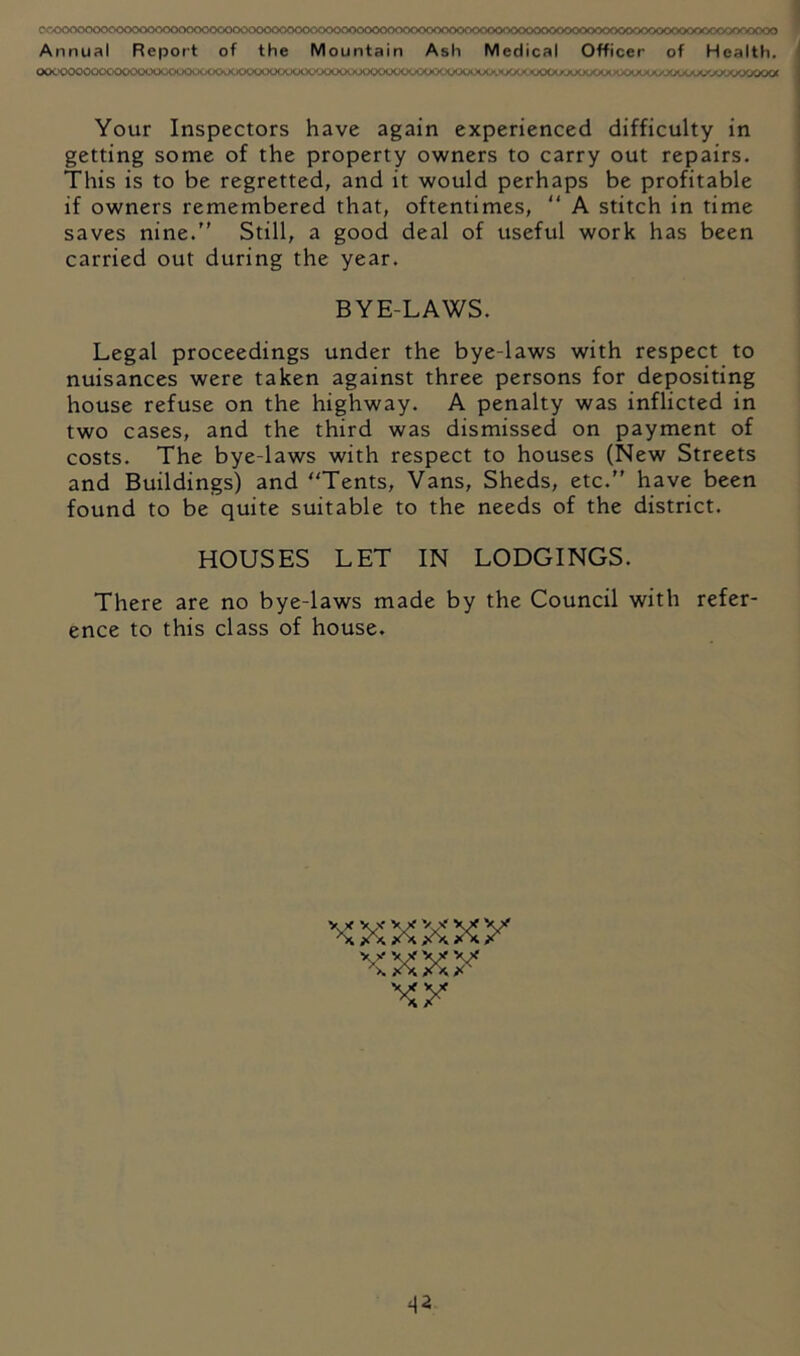 (X>t.'OOOOv.A t ’O' .1» n>. H »■ ' .v r , ■ ■ ' - >■ OOlAX^yXKXA^OOOOOOOOOW Your Inspectors have again experienced difficulty in getting some of the property owners to carry out repairs. This is to be regretted, and it would perhaps be profitable if owners remembered that, oftentimes,  A stitch in time saves nine.” Still, a good deal of useful work has been carried out during the year. BYE-LAWS. Legal proceedings under the bye-laws with respect to nuisances were taken against three persons for depositing house refuse on the highway. A penalty was inflicted in two cases, and the third was dismissed on payment of costs. The bye-laws with respect to houses (New Streets and Buildings) and Tents, Vans, Sheds, etc.” have been found to be quite suitable to the needs of the district. HOUSES LET IN LODGINGS. There are no bye-laws made by the Council with refer- ence to this class of house. V X V X V X yx yx xxxx xy