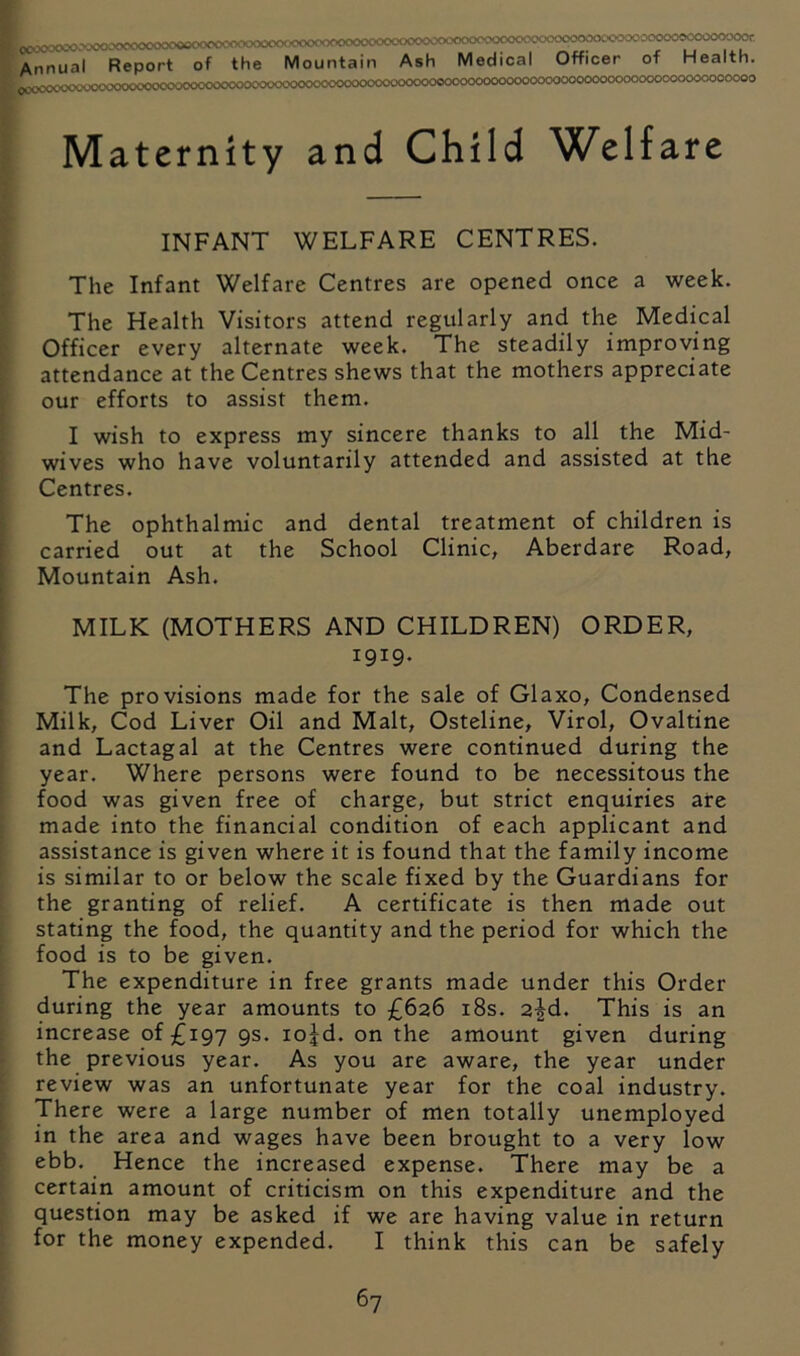 Annual Report of the Mountain Ash Medical Officer of Health. C»;0C<X'.XX--'>.-^>>:>t^<’0COX>0C000000C-0vvX>0<X>CC00<XKX'CvV\XX00CKX)000000000(X)0000C>0CO0000(XX500000C0C00^ Maternity and Child Welfare INFANT WELFARE CENTRES. The Infant Welfare Centres are opened once a week. The Health Visitors attend regularly and the Medical Officer every alternate week. The steadily improving attendance at the Centres shews that the mothers appreciate our efforts to assist them. I wish to express my sincere thanks to all the Mid- wives who have voluntarily attended and assisted at the Centres. The ophthalmic and dental treatment of children is carried out at the School Clinic, Aberdare Road, Mountain Ash. MILK (MOTHERS AND CHILDREN) ORDER, 1919. The provisions made for the sale of Glaxo, Condensed Milk, Cod Liver Oil and Malt, Osteline, Virol, Ovaltine and Lactagal at the Centres were continued during the year. Where persons were found to be necessitous the food was given free of charge, but strict enquiries are made into the financial condition of each applicant and assistance is given where it is found that the family income is similar to or below the scale fixed by the Guardians for the granting of relief. A certificate is then made out stating the food, the quantity and the period for which the food is to be given. The expenditure in free grants made under this Order during the year amounts to £626 i8s. 2^d. This is an increase of £197 9s. lojd. on the amount given during the previous year. As you are aware, the year under review was an unfortunate year for the coal industry. There were a large number of men totally unemployed in the area and wages have been brought to a very low ebb. Hence the increased expense. There may be a certain amount of criticism on this expenditure and the question may be asked if we are having value in return for the money expended. I think this can be safely