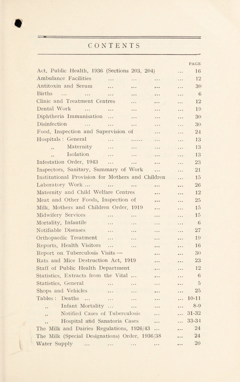 CONTENTS PAGE Act, Public Health, 1936 (Sections 203, 204) ... 16 Ambulance Facilities ... ... ... ... 12 Antitoxin and Serum ... ... ... ... 30 Births ... ... ... ... ... ... 6 Clinic and Treatment Centres ... ... ... 12 Dental Work ... ... ... ... ... 19 Diphtheria Immunisation ... ... ... ... 30 Disinfection ... ... ... ... ... 30 Food, Inspection and Supervision of ... ... 24 Hospitals : General ... ... ... 13 ,, Maternity ... ... ... ... 13 ,, Isolation ... ... ... ... 13 Infestation Order, 1943 ... ... ... ... 23 Inspectors, Sanitary, Summary of Work ... ... 21 Institutional Provision for Mothers and Children ... 15 Laboratory Work ... ... ... ... ... 26 Maternity and Child Welfare Centres ... ... 12 Meat and Other Foods, Inspection of ... ... 25 Milk, Mothers and Children Order, 1919 ... ... 15 Midwifery Services ... ... ... ... 15 Mortality, Infantile ... ... ... ... 6 Notifiable Diseases ... ... ... ... 27 Orthopaedic Treatment ... ... ... ... 19 Reports, Health Visitors ... ... ... ... 16 Report on Tuberculosis Visits— ... ... 30 Rats and Mice Destruction Act, 1919 ... ... 23 Staff of Public Health Department ... ... 12 Statistics, Extracts from the Vital ... ... ... 6 Statistics, General ... ... ... ... 5 Shops and Vehicles ... ... ... ... 25 Tables : Deaths ... ... ... ... ... 10-11 ,, Infant Mortality ... ... ... ... 8-9 ,, Notified Cases of Tuberculosis ... ... 31-32 ,, ' Hospital and Sanatoria Cases ... ... 33-34 The Milk and Dairies Regulations, 1926/43 ... ... 24 The Milk (Special Designations) Order, 1936/38 ... 24 Water Suppty ... ... ... ... ... 20