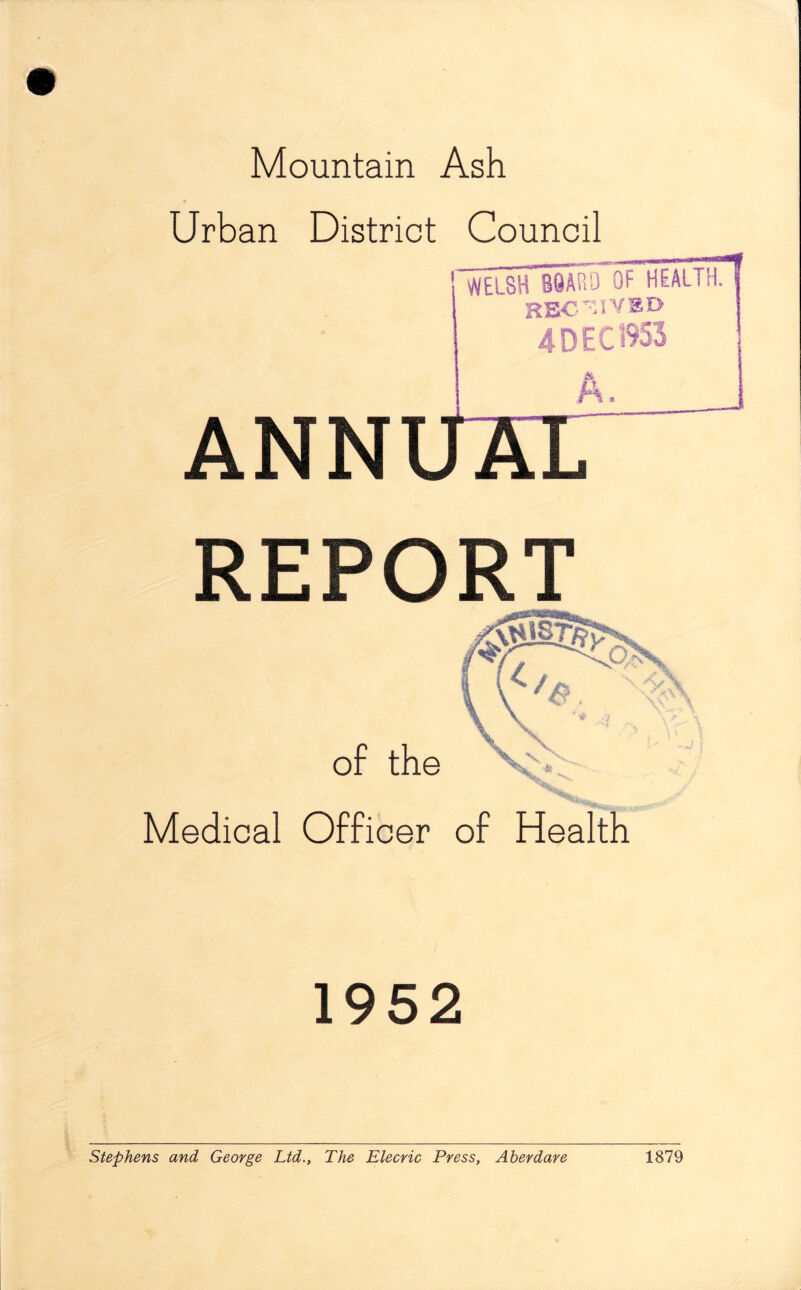 Mountain Ash Urban District Council WELSH BOARD OF HEALTH. RECEIVED 4 DEC 1953 ANN REPORT of the \ v Medical Officer of Health 1952 Stephens and George Ltd., The Elecric Press, Aberdare 1879