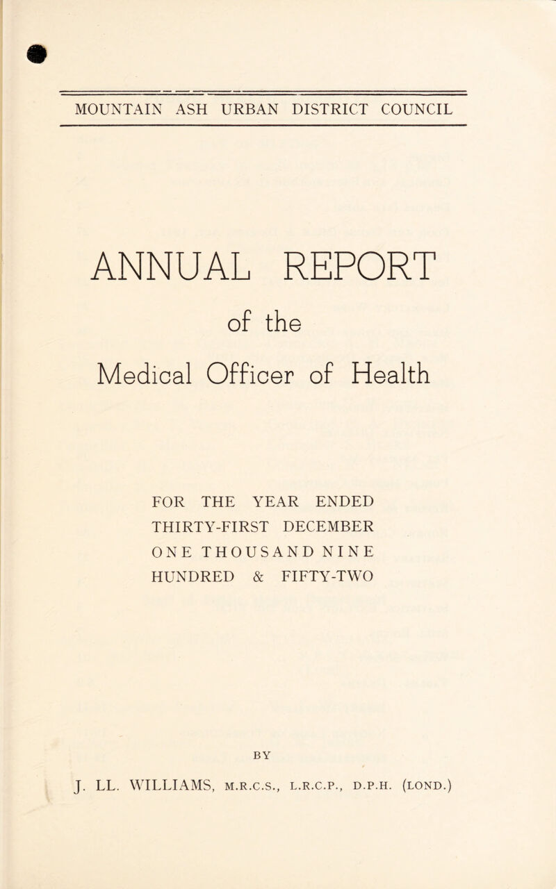 ANNUAL REPORT of the Medical Officer of Health FOR THE YEAR ENDED THIRTY-FIRST DECEMBER ONE THOUSAND NINE HUNDRED & FIFTY-TWO BY J. LL. WILLIAMS, m.r.c.s., l.r.c.p., d.p.h. (lond.)