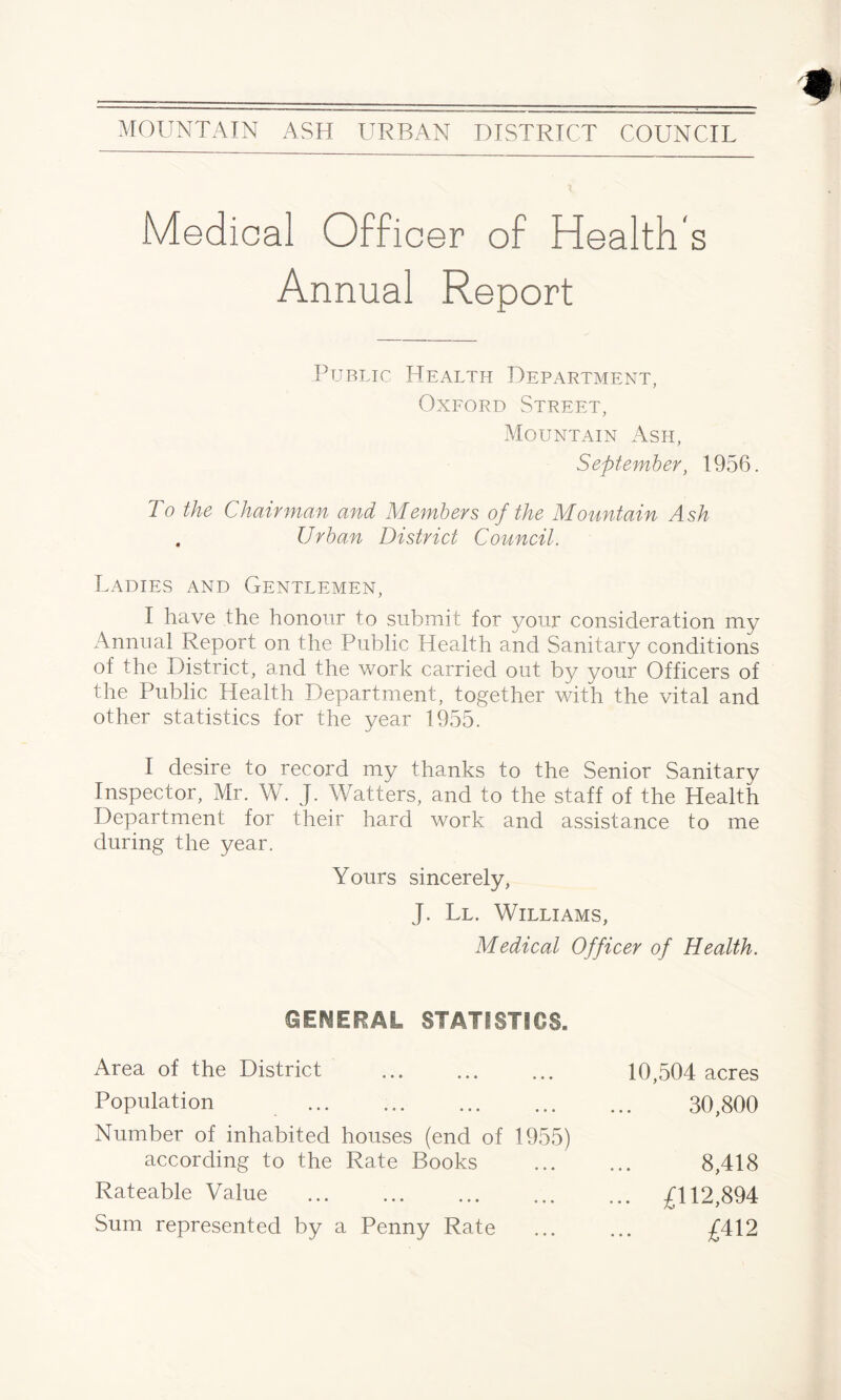 Medical Officer of Health's Annual Report Public Health Department, Oxford Street, Mountain Ash, September, 1956. To the Chairman and Members of the Mountain Ash . Urban District Council. Ladies and Gentlemen, I have the honour to submit for your consideration my Annual Report on the Public Health and Sanitary conditions of the District, and the work carried out by your Officers of the Public Health Department, together with the vital and other statistics for the year 1955. I desire to record my thanks to the Senior Sanitary Inspector, Mr. W. J. Watters, and to the staff of the Health Department for their hard work and assistance to me during the year. Yours sincerely, J. Ll. Williams, Medical Officer of Health. GENERAL STATISTICS. Area of the District Population . Number of inhabited houses (end of 1955) according to the Rate Books Rateable Value . Sum represented by a Penny Rate 10,504 acres 30,800 8,418 . £112,894 £412