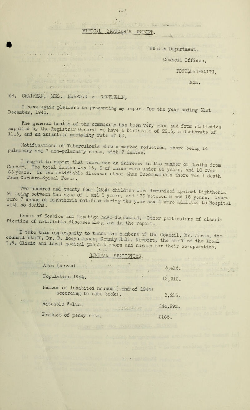 Health Department, Council Offices, PONT^LANPRAITH, Mon. MR. CHAIRMAN, .MRS. .HARRQLD & GENTLEMEN, i haV?ntfain pleasure in presenting my report for the year ending 31st December, 1944. ° The general health of the community has been very good and from statist-} supplied by the Registrar General we have a birthrate of 22.5, a doathrate of 11.5, and an infantile mortality rate of 50. Notifications of Tuberculosis shpw a marked reduction, there heirs: 14 pulmonary and 7 non-pulrnonary cases, with 7 deaths, di“ oth- ““ T“JS ~VE* Tv/0 fjufdrod aad twcnty four (224) children wore immunised against Diphtheria 91 boing between the ages of 1 and 5 years, and 133 between 5 and 15 years There L°dathf 2lpht'1°ria tifioa durl6 the yew and 4 wore admitted Ac Hospital Cases of Scabies and Impetigo have decreased. Other particulars of classi- fication of notifiable diseases axe given in the report. 0OuncLtstnffh-DtOP|°1rityTtO thank teo m,'mbors <* the Council, Mr. James, tho ?T Pliiv fi t !* ^°n0S’ CDUnty Hall> NOTP°rt- staff of tho local . . Clinic and local medical practitioners and nurses for their co-operation. GENERAL STATISTICS Area (Acres) - 5,415. Population 1944. 13,310. Number of inhabited houses ( end-of 1944) according to rato books. 3,215. Rateable Value. £44,992. Product of penny rate. £163.