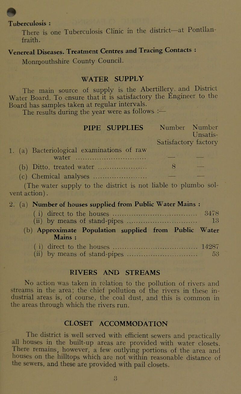 Tuberculosis : There is one Tuberculosis Clinic in the district at Ponlllart- fraith. Venereal Diseases. Treatment Centres and Tracing Contacts : Monmouthshire County Council. WATER SUPPLY The main source of supply is the Abertillery and District Water Board. To ensure that it is satisfactory the Engineer to the Board has samples taken at regular intervals. The results during the year were as follows :— PIPE SUPPLIES Number Number Unsatis- Satisfactory factory 1. (a) Bacteriological examinations of raw water — (b) Ditto, treated water 8 (c) Chemical analyses — — (The water supply to the district is not liable to plumbo sol- vent action). 2. (a) Number of houses supplied from Public Water Mains : ( i) direct to the houses 3478 (ii) by means of stand-pipes 13 (b) Approximate Population supplied from Public Water Mains : ( i) direct to the houses 14287 (ii) by means of stand-pipes 53 RIVERS AND STREAMS No action was taken in relation to the pollution of rivers and streams in the area; the chief pollution of the rivers in these in- dustrial areas is, of course, the coal dust, and this is common in the areas through which the rivers run. CLOSET ACCOMMODATION The district is well served with efficient sewers and practically all houses in the built-up areas are provided with water closets, there remains, however, a few outlying portions of the area and houses on the hilltops which are not within reasonable distance of the sewers, and these are provided with pail closets. <) t)