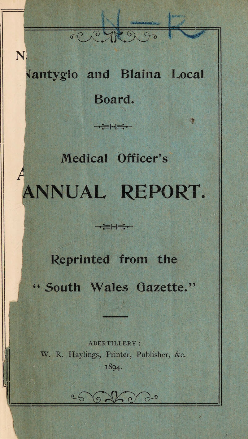 U, N ^antyglo and Blaina Local Board. E|..|E ,■1 i Medical Officer’s ANNUAL REPORT. Reprinted from the “ South Wales Gazette.” ABERTILLERY : W. R. Haylings, Printer, Publisher, &c. 1894.