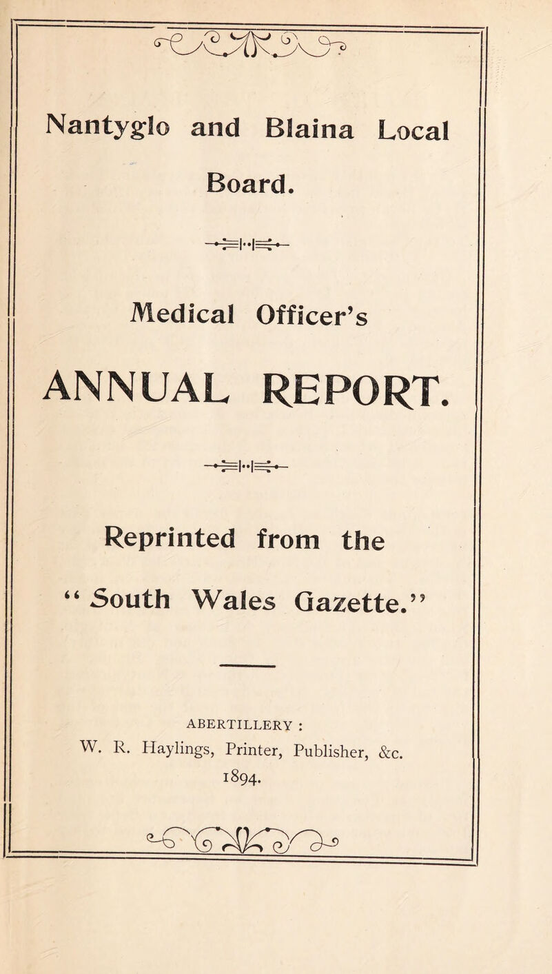 Nantyglo and Blaina Local Board. Medical Officer’s ANNUAL REPORT. Reprinted from the “ South Wales Gazette.” ABERTILLERY : W. R. Hay lings, Printer, Publisher, &c. 1894.