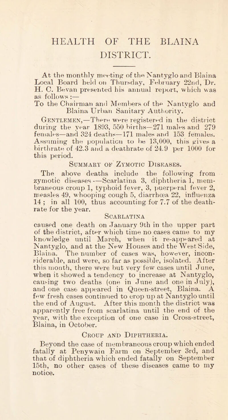 HEALTH OF THE BLAINA DISTRICT. At the monthly meeting of the Nantyglo and Blaina Local Board held on Thursday, February 22nd, Dr. H. C. Bevan presented his annual report, which was as follows :— To the Chairman and Members of the Nantyglo and Blaina Urban Sanitary Authority. Gentlemen,—There were registered in the district during the year 1893, 550 births—271 males and 279 females—and 324 deaths—171 males and 153 females. Assuming the population to be 13,000, this gives a birthrate of 42.3 and a deathrate of 24.9 per 1000 for this period. Summary of Zymotic Diseases. The above deaths include the following from zymotic diseases—Scarlatina 3, diphtheria 1, mem- braneous croup 1, typhoid fever, 3, puerperal fever 2, measles 49, whooping cough 5, diarrhoea 22, influenza 14 ; in all 100, thus accounting for 7.7 of the death- rate for the year. Scarlatina caused one death on January 9th in the upper part of the district, after which time no cases came to my knowledge until March, when it re-appeared at Nantyglo, and at the New Houses and the West Side, Blaina. The number of cases was, however, incon- siderable, and were, so far as possible, isolated. After this month, there were but very few cases until June, when it showed a tendency to increase at Nantyglo, causing two deaths (one in June and one in July), and one case appeared in Queen-street, Blaina. A few fresh cases continued to crop up at Nantyglo until the end of August. After this month the district was apparently free from scarlatina until the end of the year, with the exception of one case in Cross-street, Blaina, in October. Croup and Diphtheria. Beyond the case of membraneous croup which ended fatally at Penywain Farm on September 3rd, and that of diphtheria which ended fatally on September 15th, no other cases of these diseases came to my notice.