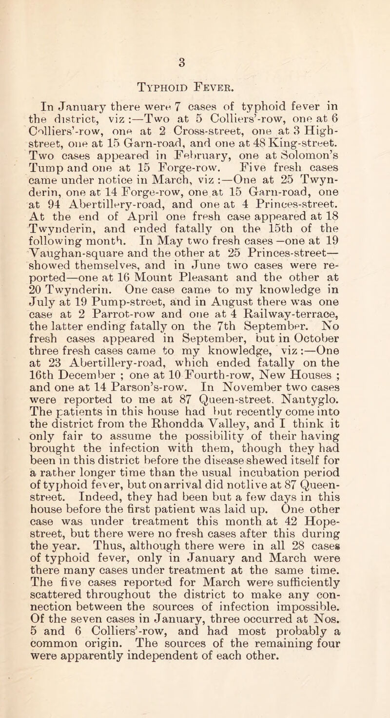 Typhoid Fever. In January there were 7 cases of typhoid fever in the district, viz :—Two at 5 Colliers’-row, one at 6 Colliers’-row, one at 2 Cross-street, one at 3 High- street, one at 15 Garn-road, and one at 48 King-street. Two cases appeared in February, one at Solomon’s Tump and one at 15 Forge-row. Five fresh cases came under notice in March, viz :—One at 25 Twyn- derin, one at 14 Forge-row, one at 15 Garn-road, one at 94 Abertillery-road, and one at 4 Princes-street. At the end of April one fresh case appeared at 18 Twynderin, and ended fatally on the 15th of the following month. In May two fresh cases —one at 19 Vaughan-square and the other at 25 Princes-street— showed themselves, and in June two cases were re- ported—one at 16 Mount Pleasant and the other at 20 Twynderin. One case came to my knowledge in July at 19 Pump-street, and in August there was one case at 2 Parrot-row and one at 4 Railway-terrace, the latter ending fatally on the 7th September. No fresh cases appeared in September, but in October three fresh cases came to my knowledge, viz :—One at 23 Abertillery-road, which ended fatally on the 16th December ; one at 10 Fourth-row, New Houses ; and one at 14 Parson’s-row. In November two cases were reported to me at 87 Queen-street. Nantyglo. The patients in this house had but recently come into the district from the Rhondda Valley, and I think it only fair to assume the possibility of their having brought the infection with them, though they had been in this district before the disease shewed itself for a rather longer time than the usual incubation period of typhoid fever, but on arrival did notli ve at 87 Queen- street. Indeed, they had been but a few days in this house before the first patient was laid up. One other case was under treatment this month at 42 Hope- street, but there were no fresh cases after this during the year. Thus, although there were in all 28 cases of typhoid fever, only in January and March were there many cases under treatment at the same time. The five cases reported for March were sufficiently scattered throughout the district to make any con- nection between the sources of infection impossible. Of the seven cases in January, three occurred at Nos. 5 and 6 Colliers’-row, and had most probably a common origin. The sources of the remaining four were apparently independent of each other.