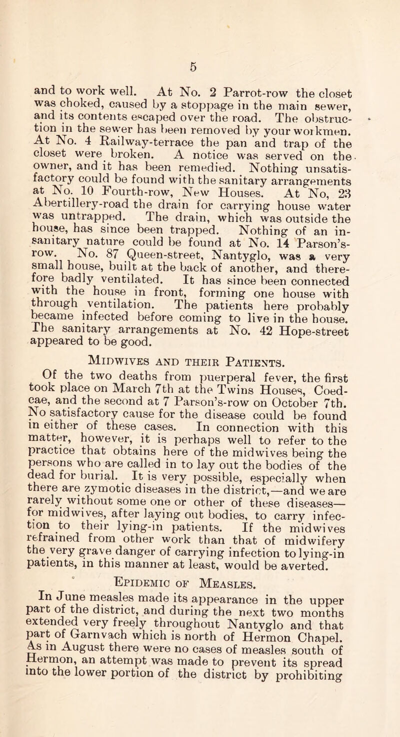 and to work well. At No. 2 Parrot-row the closet was choked, caused by a stoppage in the main sewer, and its contents escaped over the road. The obstruc- tion in the sewer has been removed by your workmen. At No. 4 Railway-terrace the pan and trap of the closet were broken. A notice was served on the owner, and it has been remedied. Nothing unsatis- factory could be found with the sanitary arrangements at No. 10 Pourth-row, New Houses. At No, 23 Abertillery-road the drain for carrying house water was untrapped. The drain, which was outside the house, has since been trapped. Nothing of an in- sanitary nature could be found at No. 14 Parson’s- row. No. 87 Queen-street, Nantyglo, was a very small house, built at the back of another, and there- fore badly ventilated. It has since been connected with the house in front, forming one house with through ventilation. The patients here probably became infected before coming to live in the house. The sanitary arrangements at No. 42 Hope-street appeared to be good. Midwives and their Patients. Of the two deaths from puerperal fever, the first took place on March 7th at the Twins Houses, Coed- cae, and the second at 7 Parson’s-row on October 7th. No satisfactory cause for the disease could be found in either of these cases. In connection with this matter, however, it is perhaps well to refer to the practice that obtains here of the midwives being the persons who are called in to lay out the bodies of the dead for burial.. It is very possible, especially when there are zymotic diseases in the district,—and we are rarely without some one or other of these diseases— for midwives, after laying out bodies, to carry infec- tion to their lying-in patients. If the midwives refrained from other work than that of midwifery the very grave danger of carrying infection to lying-in patients, in this manner at least, would be averted. Epidemic of Measles. In June measles made its appearance in the upper part of the district, and during the next two months extended very freely throughout Nantyglo and that part of Garnvach which is north of Hermon Chapel. A.s in August there were no cases of measles south of Hermon, an attempt was made to prevent its spread into the lower portion of the district by prohibiting