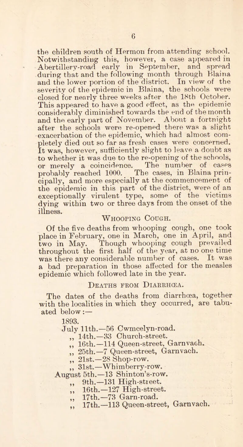 the children south of Hermon from attending school. Notwithstanding this, however, a case appeared in Abertillery-road earl}7 in September, and spread during that and the following month through Blaina and the lower portion of the district. In view of the severity of the epidemic in Blaina, the schools were closed for nearly three weeks after the 18th October. This appeared to have a good effect, as the epidemic considerably diminished towards the end of the month and the early part of November. About a fortnight after the schools were re-opened there was a slight exacerbation of the epidemic, which had almost com- pletely died out so far as fresh cases were concerned. It was, however, sufficiently slight to leave a doubt as to whether it was due to the re-opening of the schools, or merely a coincidence. The number of cases probably reached 1000. The cases, in Blaina prin- cipally, and more especially at the commencement of the epidemic in this part of the district, were of an exceptionally virulent type, some of the victims dying within two or three days from the onset of the illness. Whooping Cough. Of the five deaths from whooping cough, one took place in February, one in March, one in April, and two in May. Though whooping cough prevailed throughout the first half of the year, at no one time was there any considerable number of cases. It was a bad preparation in those affected for the measles epidemic which followed late in the year. Deaths prom Diarrhcea. The dates of the deaths from diarrhoea, together with the localities in which they occurred, are tabu- ated below:— 1893. July 11th.—56 Cwmcelyn-road. ,, 14th.—33 Church-street. ,, 16th.—114 Queen-street, Garnvach. ,, 25th.—7 Queen-street, Garnvach. ,, 21st.—28 Shop-row. ,, 31st.—Whimberry-row. August 5th.—13 Shinton’s-row. ,, 9th.—131 High-stieet. ,, 16th.—127 High-street. ,, 17th.—73 Garn-road. 17th.—113 Queen-street, Garnvach. 99