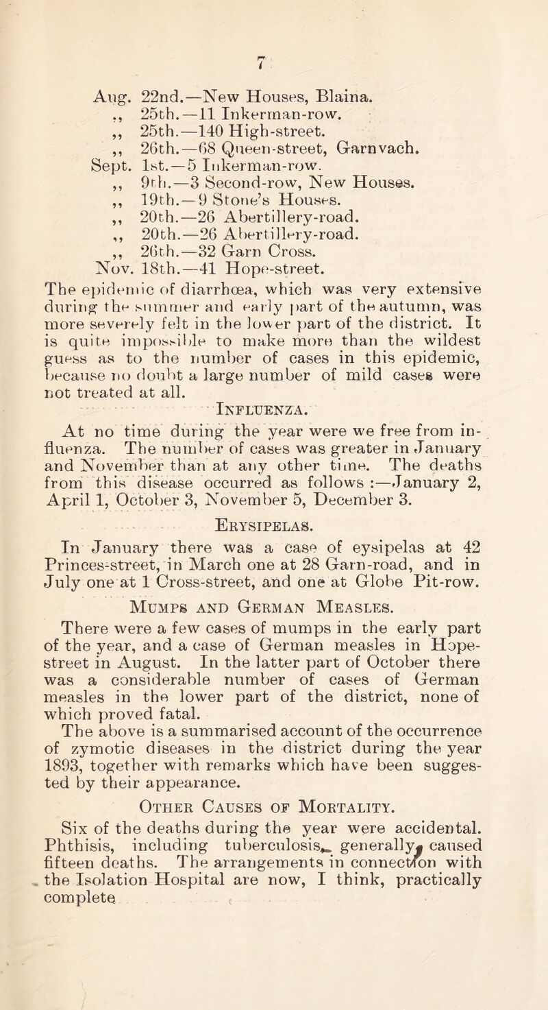 Aug. 22nd.—New Houses, Blaina. ,, 25th.—11 Inkerman-row. ,, 25th.—140 High-street. ,, 26th.—68 Queen-street, Garnvach. Sept, list. —5 Inkerman-row. ,, 9rh.—3 Second-row, New Houses. ,, 19th.—9 Stone’s Houses. ,, 20th.—26 Abertillery-road. ,, 20th.—26 AbertilPry-road. ,, 26th.—32 Garn Cross. Nov. 18th.—41 Hope-street. The epidemic of diarrhoea, which was very extensive during the summer and early part of the autumn, was more severely felt in the lower part of the district. It is quite impossible to make more than the wildest guess as to the number of cases in this epidemic, because no doubt a large number of mild cases were not treated at all. Influenza. At no time during the year were we free from in- fluenza. The number of cases was greater in January and November than at any other time. The deaths from this disease occurred as follows :—January 2, April 1, October 3, November 5, December 3. Erysipelas. In January there was a case of eysipelas at 42 Princes-street, in March one at 28 Garn-road, and in July one at 1 Cross-street, and one at Globe Pit-row. Mumps and German Measles. There were a few cases of mumps in the early part of the year, and a case of German measles in Hope- street in August. In the latter part of October there was a considerable number of cases of German measles in the lower part of the district, none of which proved fatal. The above is a summarised account of the occurrence of zymotic diseases in the district during the year 1893, together with remarks which have been sugges- ted by their appearance. Other Causes of Mortality. Six of the deaths during the year were accidental. Phthisis, including tuberculosis^, generally* caused fifteen deaths. The arrangements in connection with the Isolation Hospital are now, I think, practically complete