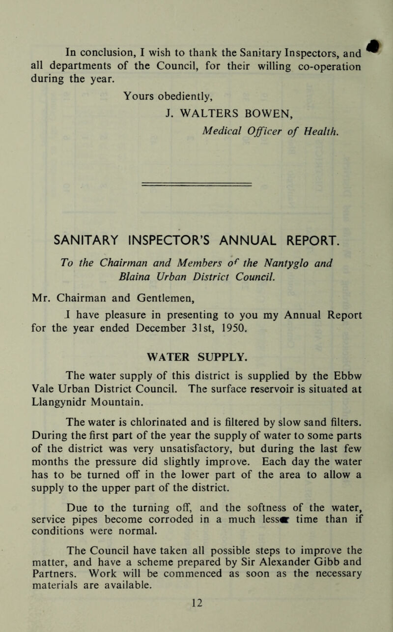 In conclusion, I wish to thank the Sanitary Inspectors, and all departments of the Council, for their willing co-operation during the year. Yours obediently, J. WALTERS BOWEN, Medical Officer of Health. SANITARY INSPECTOR’S ANNUAL REPORT. To the Chairman and Members of the Nantyglo and Blaina Urban District Council. Mr. Chairman and Gentlemen, ! have pleasure in presenting to you my Annual Report for the year ended December 31st, 1950. WATER SUPPLY. The water supply of this district is supplied by the Ebbw Vale Urban District Council. The surface reservoir is situated at Llangynidr Mountain. The water is chlorinated and is filtered by slow sand filters. During the first part of the year the supply of water to some parts of the district was very unsatisfactory, but during the last few months the pressure did slightly improve. Each day the water has to be turned off in the lower part of the area to allow a supply to the upper part of the district. Due to the turning off, and the softness of the water, service pipes become corroded in a much lessor time than if conditions were normal. The Council have taken all possible steps to improve the matter, and have a scheme prepared by Sir Alexander Gibb and Partners. Work will be commenced as soon as the necessary materials are available.