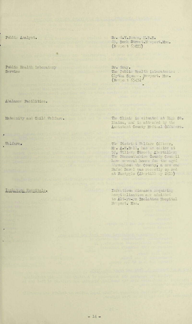 Public Aiialyst Dr. G.V.Janes, IbB.E* 69, Dock Stroc t,N: \;po ri, Mon, t 63055) Public Health labcratory Service Dr. Gra3^. The Public (Heepo: t 65452 Hco-lth Laboratories 4 Abalancc Facilities. I^tej.nity aiKl ChiLl Welfare. The Clinh is situated at I-ii^ih St, Elaina, anc' is attended by thc Assistant County Medical Officers, Welfare. Th'- District Welfare Officer, M'.. A.H.Bcll, Lias an office at 57? Tillery Street, Aocrtill'-ry Thr Monnout.hsli.iro County Couu il hc.v: several homes for the aged fnroughouo th- County^ a new one Hafod Dawcl was recently op.ned at Hantyylo (Ab:rtill' ry 2411) iL.olatron Hog citals. Infectiou-; diseases rcciuiring nospitalisation are adnirbed to Alt-^rr-yn Isolation Hospital HC' port, Mo.c,