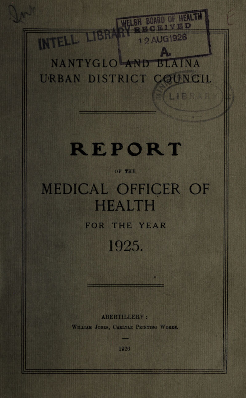 STboabT^W 1 5)AUG^926 I A» N A NTYG LOHWD-TC: U'RBAN DISTRICT Q^UNblL *,) REPORT OF THE MEDICAL OFFICER OF HEALTH FOR THE YEAR 1925. ABERTILLERV : WiLUAM Jones, Caelyle PRtNTiNG Works. 1926