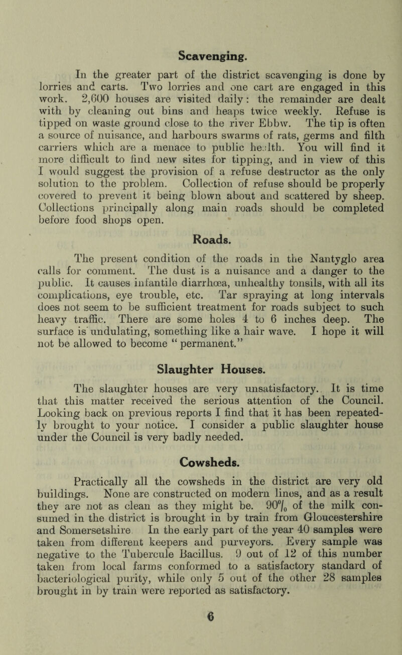Scavenging. In the greater part of the district scavenging is done by lorries and carts. Two lorries and one cart are engaged in this work. 2,600 houses are visited daily: the remainder are dealt with by cleaning out bins and heaps twice weekly. Refuse is tipped on waste ground close to the river Ebbw. The tip is often a source of nuisance, and harbours swarms (^f rats, germs and filth carriers which are a menace to public he : 1th. You will find it more difficult to find new sites for tipping, and in view of this I would suggest the provision of a refuse destructor as the only solution to the problem. Collection of refuse should be properly covered to prevent it being blown about and scattered by sheep. Collections principally along main roads should be completed before food shops open. Roads. The present condition of the roads in the Nantyglo area calls for comment. The dust is a nuisance and a danger to the jiublic. It causes infantile diarrhoea, unhealthy tonsils, with all its complications, eye trouble, etc. Tar spraying at long intervals does not seem to be sufficient treatment for roads subject to such heavy traffic. There are some holes 4 to 6 inches deep. The surface is’ undulating, something like a hair wave. I hope it will not be allowed to become “ permanent.” Slaughter Houses. The slaughter houses are very unsatisfactory. It is time that this matter received the serious attention of the Council. Looking back on previous reports I find that it has been repeated- ly brought to your notice. I consider a public slaughter house under the Council is very badly needed. Cowsheds. Practically all the cowsheds in the district are very old buildings. None are constructed on modern linos, and as a result they are not as clean as they might be. OO^/o of the milk con- sumed in the district is brought in by train from Gloucestershire and Somersetshire. In the early part of the year 40 samples were taken from different keepers and purveyors. Every sample was negative to the Tubercule Bacillus. 9 out of 12 of this number taken from local farms conformed to a satisfactory standard of bacteriological purity, while only 5 out of the other 28 samples brought in by train were reported as satisfactory.