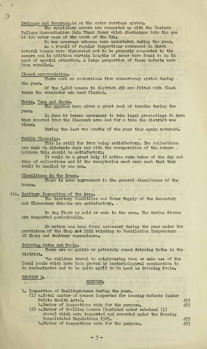1 Drainage and Sewerage,is on the water carriage systen. The subsidiary sewers are connected up with the Western Valleys 'Monmouthshire Main Trunk Sewer which discharges into the sea at low water west of the nouth of the Usk, No new sewerage ' schenes were undertaken during the year. As a result of regular inspections commenced in March , several houses were discovered not to he properly connected to the sewers and in. addition Certain lengths of sewer'were found to he in < need of special attention. A large proportion of these defects have been remedied, . X ' w •-r■ r '•'••v.' X Closet accomodation. . X : d v ; • Thera were no conversions from conservancy system during . the year* . • Of the 3*000 houses in district 450 are'fitted with flush . 'tanks the remainder are hand flushed. .. - ' Tents, Vans and Sheds. The gypsios have given a great deal of trouble during the year. In June it became neces-sary to take legal proceedings to have them removed front the Blaenant area and for a time the district was clear* Dating, the last two months of the year they again returned. Public Cleansing. This is still far from being satisfactory. The collections are made oh alternate days and with the co-operation of the house- .' holders this should be satisfactory. It would be a groat help if notice were taken'of the day and time of collections and if the receptacles Used were such that they could be handled by one man. ; Cleanliness in the House. There is some improvement in the general cleanliness of the homes. v: . aXa ■. - ; iii. Sanitary Inspection of the Area. . 1 * * 4 The Sanitary Conditions and Water Supply of the Secondary and Elementary Schools are satisfactory. . X . No Rag Elock is', sold or made in the area. The Marine Stores are inspected periodically. No action has been found, necessary during the year under the provisions t>f the Shop Act 1934 relating to Ventilation Temperature of Shops and Sanitary convenience* Swimming. Baths and Pools. • ■ X There are no public or privately owned Swimming Baths in the district. v: - X •’ The children travel to neighbouring town or make use of the local ponds which have been proved by bacteriological examination to be contaminated and to be quite unfit to'be used as Swimming Pools, SECTION D. • • • HOUSING. . 1. Inspection of Dwollinghpuscs during the year. (1) a.Total number-of houses inspected-for housing defects (under Public Health Acts). , - ■ 493 b.Number of inspections made for the purpose. 493 (2) a.Number of dwelling houses (included under sub-head (l) . above) which were inspected and recorded under the Housing Consolidated Regulations 192-5* - 493 b.Number of inspections made for the purpose. 493