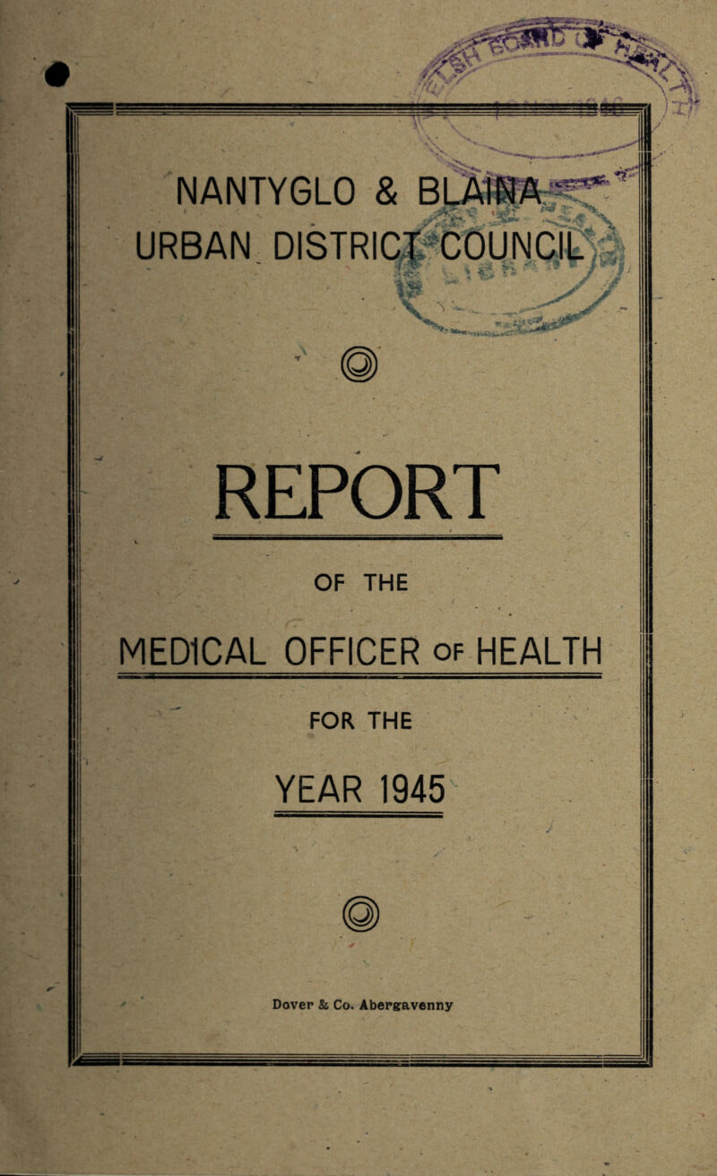 NANTYGLO & B URBAN DISTRICT COUNCIL REPORT OF THE MEDICAL OFFICER of HEALTH FOR THE YEAR 1945 Dover & Co. Abergavenny