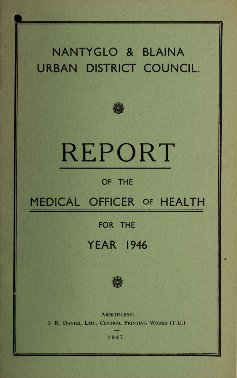 NANTYGLO & BLAINA URBAN DISTRICT COUNCIL REPORT OF THE MEDICAL OFFICER of HEALTH FOR THE YEAR 1946 Abertillery: J. R. Davies, Ltd., Central Printing Works (T.U.) 1 947.