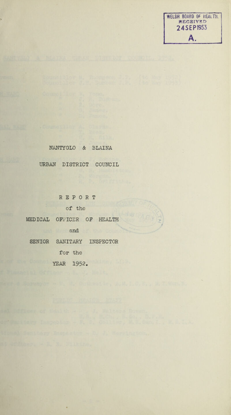 WELSH BOARD 0f HEALTH. RECEIVED 24SEP1953 A. NANTYGLO & BLAINA URBAN DISTRICT COUNCIL REPORT of the MEDICAL OFFICER OF HEALTH and SENIOR SANITARY INSPECTOR for the YEAR 1952