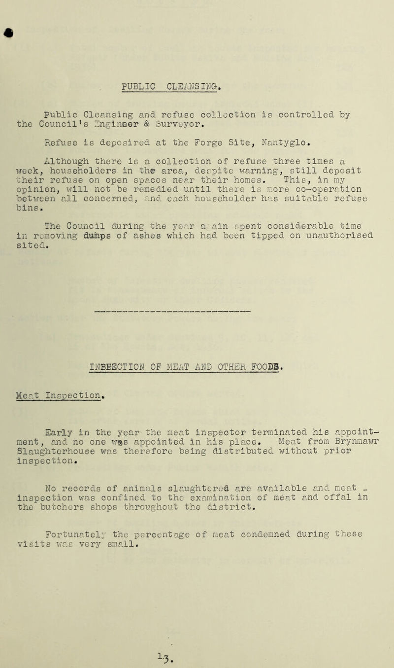 PUBLIC CLEANSING- Public Cleansing and refuse collection is controlled by the Council’s Engineer & Surveyor. Refuse is deposired at the Forge Site, Nantyglo. Although there is a collection of refuse three times a week, householders in the1 area, despite warning, still deposit their refuse on open spaces near their homes. This, in my opinion, will not be remedied until there is more co-operation between all concerned, and each householder has suitable refuse bins. The Council during the year a ain spent considerable time in removing dumps of ashes which had been tipped on unauthorised sited. INBEECTION OF MEAT AND OTHER FOOEB. Meat Inspection. Early in the year the meat inspector terminated his appoint- ment, and no one was appointed in his place. Meat from Brynmawr Slaughterhouse was therefore being distributed without prior inspection. No records of animals slaughtered are available and meat _ inspection was confined to the examination of meat and offal in the butchers shops throughout the district. Fortunately the percentage of meat condemned during these visits was very small.