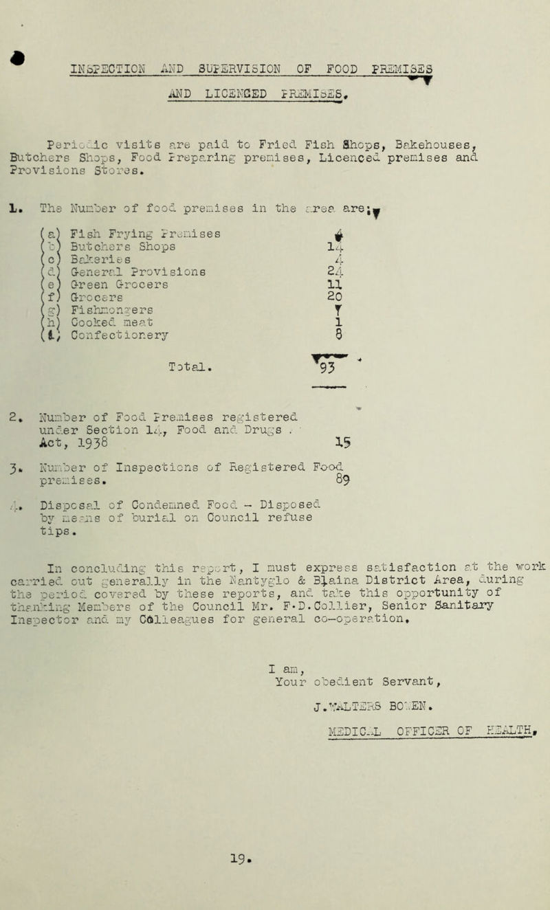 INSPECTION ANDSUPERVISION OF FOOD PREMISES MD LICENCED PREMIoES, Periodic visits are paid to Fried Fish Shops, Bakehouses, Butchers Shops, Food Preparing premises, Licenced precises and Provisions Stores. 1* The Number of food premises in the area are;^ I a) Fish Frying Premises v t) Butchers Shops 1. c) Bakeries 4 d) G-eneral Provisions 24 e) 0-reen Q-rocers 11 (f) Grocers 20 fg) Fishmongers y (h) Cooked meat 1 (i; Confectionery 8 Toted.. 2. Number of Food Premises registered under Section Id, Food and Drugs . • Act, .1938 15 3* Number of Inspections of Registered Food premises. 89 ... Disposal of Condemned Food - Disposed by means of burial on Council refuse tips. In concluding this report, I must express satisfaction at the work carried out generally in the Nantyglo & Blaina District Area, during the period covered by these reports, and take this opportunity of thanking Members of the Council Mr. F*D.Collier, Senior Sanitary Inspector and my Colleagues for general co-operation* I am, Your obedient Servant, J.WALTERS BOLEN. MEDIC-iL OFFICER OF HEALTH, 19