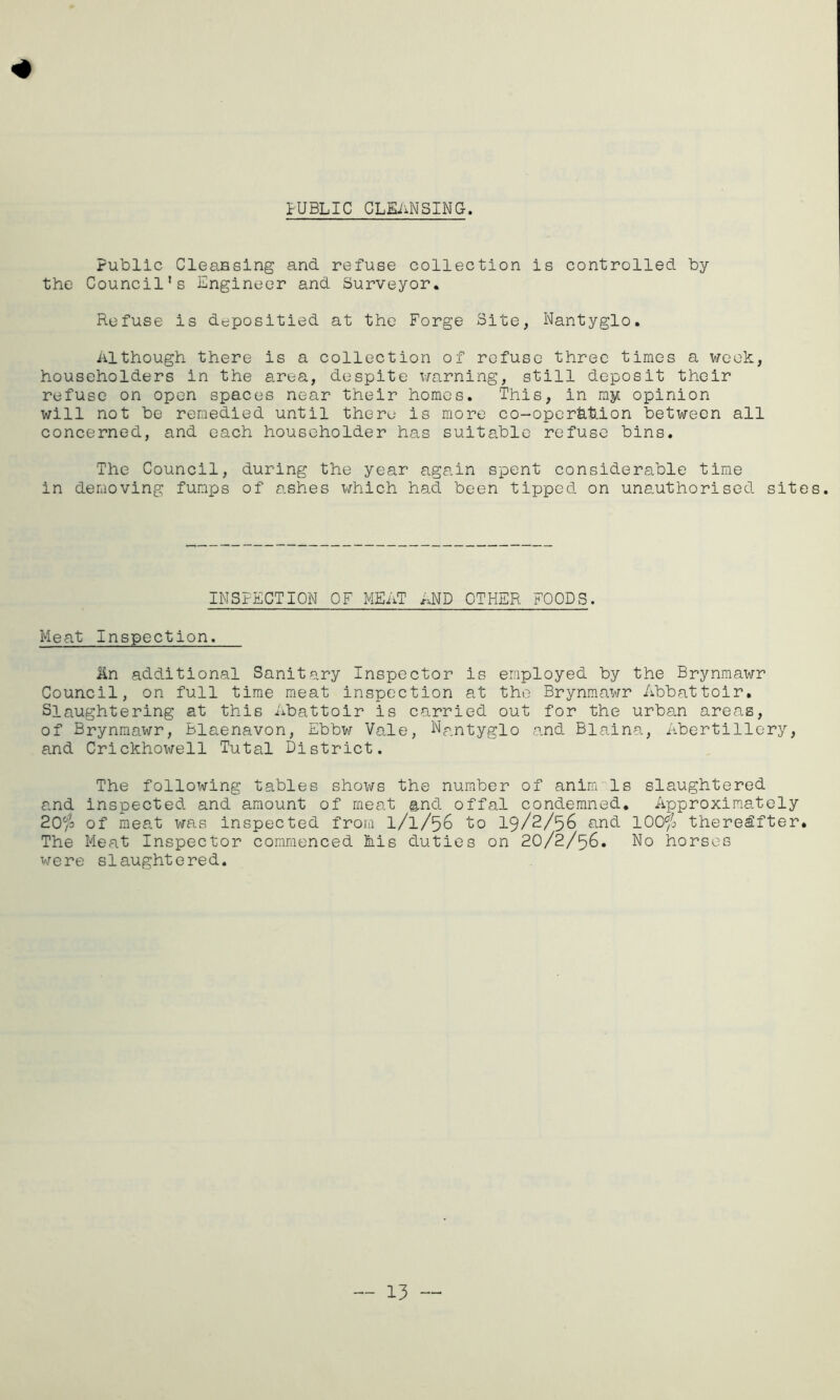 PUBLIC CLEANSING. Public Cleansing and refuse collection is controlled by the Council's Engineer and Surveyor. Refuse is depositied at the Forge Site, Nantyglo. Although there is a collection of refuse three times a week, householders in the area, despite warning, still deposit their refuse on open spaces near their homes. This, in my opinion will not be remedied until there is more co-oper£ts.ion between all concerned, and each householder has suitable refuse bins. The Council, during the year again spent considerable time in demoving funps of ashes which had been tipped on unauthorised sites. INSPECTION OF MEAT AND OTHER FOODS. Meat Inspection. An additional Sanitary Inspector is employed by the Brynmawr Council, on full time meat inspection at the Brynmawr Abbattoir. Slaughtering at this Abattoir is carried out for the urban areas, of Brynmawr, Blaenavon, Ebbw Vale, Nantyglo and Blaina, Abertillery, and Crickhowell Tutal District. The following tables shows the number of aninrls slaughtered and inspected and amount of meat and offal condemned. Approximately 20$ of meat was inspected from 1/1/56 to 19/2/56 and 100$ thereafter. The Meat Inspector commenced his duties on 20/2/56. No horses were slaughtered. — 13 —