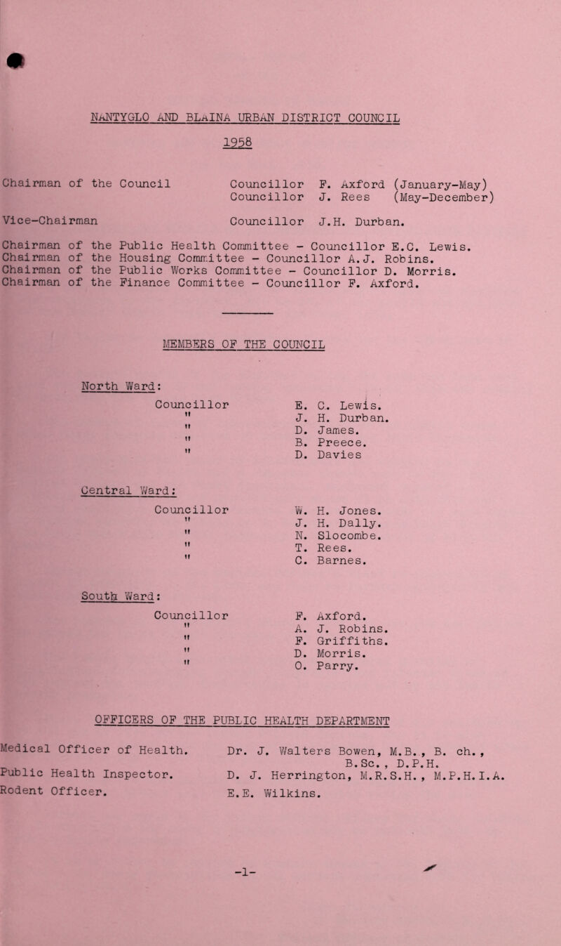 NaNTYGLO AND BLaINA URBAN DISTRICT COUNCIL 1958 Chairman of the Council Vice-Chairman Councillor F. Axford (January-May) Councillor J. Rees (May-December) Councillor J.H. Durban. Chairman of the Chairman of the Chairman of the Chairman of the Public Health Committee - Councillor E.C. Lewis. Housing Committee - Councillor A.J. Robins. Public Works Committee - Councillor D. Morris. Finance Committee - Councillor F. Axford. MEMBERS OF THE COUNCIL North Ward: Councillor ii it it ii E. C.. Lewis. J. H. Durban. D. J ame s. B. Preece. D. Davies Central ’Ward: Councillor ii it ii it W. H. Jones. J. H. Dally. N. Slocombe. T. Rees. C. Barnes. South Ward: Councillor ii it it it F. Axford. A. J. Robins. F. Griffiths. D. Morris. 0. Parry. OFFICERS OF THE PUBLIC HEALTH DEPARTMENT Medical Officer of Health. Dr. J. Walters Bowen, M.B., B. ch., B. Sc. , D. P. H. Public Health Inspector. D. J. Herrington, M.R.S.H., M.P.H.I.A. Rodent Officer. E.E. Wilkins. -1-