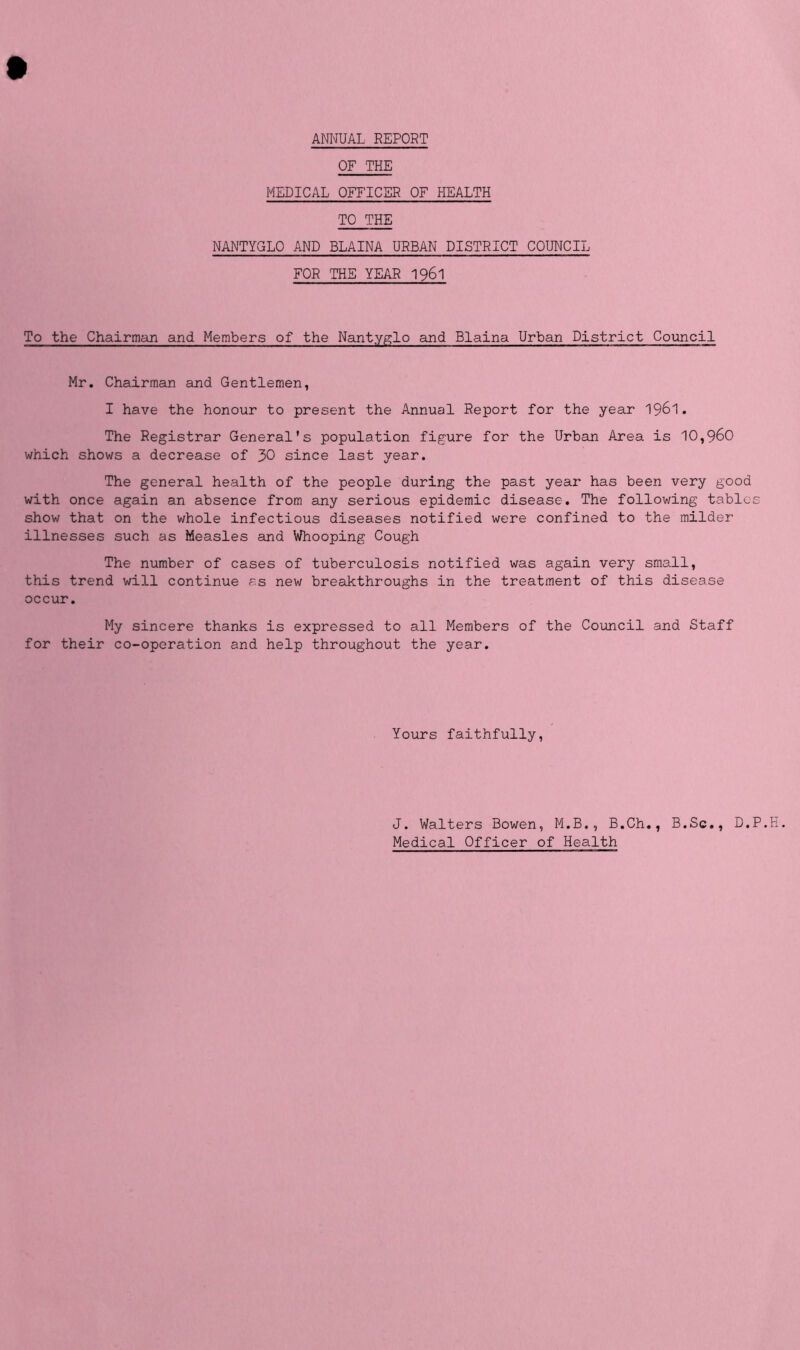 ANNUAL REPORT OF THE MEDICAL OFFICER OF HEALTH TO THE NANTYGLO AND BLAINA URBAN DISTRICT COUNCIL FOR THE YEAR 1961 To the Chairman and Members of the Nantyglo and Blaina Urban District Council Mr. Chairman and Gentlemen, I have the honour to present the Annual Report for the year 1961. The Registrar General’s population figure for the Urban Area is 10,960 which shows a decrease of 30 since last year. The general health of the people during the past year has been very good with once again an absence from any serious epidemic disease. The following tables show that on the whole infectious diseases notified were confined to the milder illnesses such as Measles and Whooping Cough The number of cases of tuberculosis notified was again very small, this trend will continue as new breakthroughs in the treatment of this disease occur. My sincere thanks is expressed to all Members of the Council and Staff for their co-operation and help throughout the year. Yours faithfully, J. Walters Bowen, M.B., B.Ch., B.Sc., D.P. Medical Officer of Health